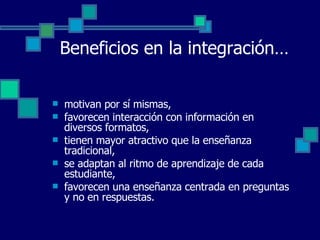 Beneficios en la integración… motivan por sí mismas, favorecen interacción con información en diversos formatos,  tienen mayor atractivo que la enseñanza tradicional,  se adaptan al ritmo de aprendizaje de cada estudiante,  favorecen una enseñanza centrada en preguntas y no en respuestas. 