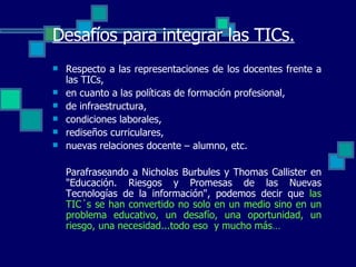 Desafíos para integrar las TICs. Respecto a las representaciones de los docentes frente a las TICs,  en cuanto a las políticas de formación profesional,  de infraestructura,  condiciones laborales,  rediseños curriculares,  nuevas relaciones docente – alumno, etc.  Parafraseando a Nicholas Burbules y Thomas Callister en "Educación. Riesgos y Promesas de las Nuevas Tecnologías de la información", podemos decir que  las TIC´s se han convertido no solo en un medio sino en un problema educativo, un desafío, una oportunidad, un riesgo, una necesidad...todo eso  y mucho más…   