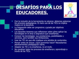 DESAFÍOS PARA LOS EDUCADORES. Con la inclusión de la herramienta no alcanza: debemos potenciar los procesos pedagógicos. El mero uso de las TICs no implica mejora en la docencia. La integración debe ser progresiva y guiada por objetivos educativos Los docentes tenemos que reflexionar sobre cómo aplicar las tecnologías en el área o asignatura que enseñamos. Conocer las tecnologías: sus prestaciones, posibilidades y servicios, pero también sus limitaciones. Usar las TIC sin que ello implique una pérdida de contenidos. Pensar antes de actuar: ¿Qué queremos hacer? Necesitamos planteamientos pedagógicos claros. Adaptar las TIC a la enseñanza, no al revés. No canalizar todos los procesos de enseñanza y aprendizaje a través de las TICs. 