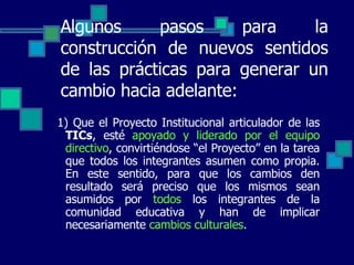 Algunos pasos para la construcción de nuevos sentidos de las prácticas para generar un cambio hacia adelante: 1) Que el Proyecto Institucional articulador de las  TICs , esté  apoyado y liderado por el equipo directivo , convirtiéndose “el Proyecto” en la tarea que todos los integrantes asumen como propia. En este sentido, para que los cambios den resultado será preciso que los mismos sean asumidos por  todos  los integrantes de la comunidad educativa y han de implicar necesariamente  cambios culturales .  