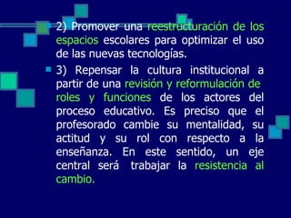 2) Promover una  reestructuración de los espacios  escolares para optimizar el uso de las nuevas tecnologías. 3) Repensar la cultura institucional a partir de una  revisión y reformulación de  roles y funciones  de los actores del proceso educativo. Es preciso que el profesorado cambie su mentalidad, su actitud y su rol con respecto a la enseñanza. En este sentido, un eje central será  trabajar la  resistencia al cambio. 
