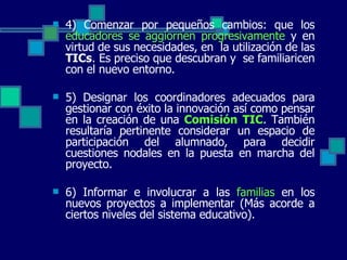4) Comenzar por pequeños cambios: que los  educadores se aggiornen progresivamente  y en virtud de sus necesidades, en  la utilización de las  TICs . Es preciso que descubran y  se familiaricen con el nuevo entorno. 5) Designar los coordinadores adecuados para gestionar con éxito la innovación así como pensar en la creación de una  Comisión TIC . También resultaría pertinente considerar un espacio de participación del alumnado, para decidir cuestiones nodales en la puesta en marcha del proyecto. 6) Informar e involucrar a las  familias  en los nuevos proyectos a implementar (Más acorde a ciertos niveles del sistema educativo).  