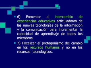 6) Fomentar el  intercambio de experiencias educativas  articuladoras de las nuevas tecnologías de la información y la comunicación para incrementar la capacidad de aprendizaje de todos los miembros. 7) Focalizar el protagonismo del cambio en los  recursos humanos  y no en los recursos  tecnológicos. 