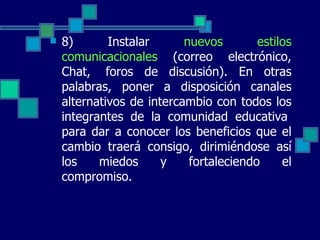 8) Instalar  nuevos estilos comunicacionales  (correo electrónico, Chat,  foros de discusión). En otras palabras, poner a disposición canales alternativos de intercambio con todos los integrantes de la comunidad educativa  para dar a conocer los beneficios que el cambio traerá consigo, dirimiéndose así los miedos y fortaleciendo el compromiso.  