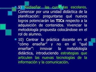 9)  Rediseñar  las currículas escolares . Comenzar por una unidad didáctica de la planificación: preguntarse qué nuevos logros potenciarán las  TICs  respecto a la adquisición de contenidos. Vivenciar la metodología propuesta colocándose en el rol de alumno. 10) Centrar la práctica docente en el “cómo enseñar” y no en el “qué enseñar”: innovar la metodología didáctica, introduciendo  estrategias que articulen las nuevas tecnologías de la información y la comunicación . 