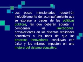 Los pasos mencionados requerirán ineludiblemente del acompañamiento que se exprese a través de las  políticas públicas , las que deberán apuntar a compensar las  limitaciones   prevalecientes en las diversas realidades educativas a los fines de que los  procesos innovadores  concluyan con éxito y los mismos impacten en una  mejora del sistema educativo . 