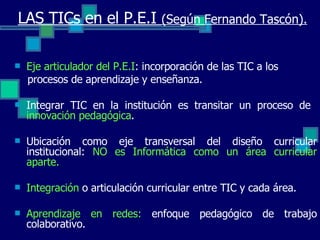 Eje articulador del P.E.I : incorporación de las TIC a los procesos de aprendizaje y enseñanza. Integrar TIC en la institución es transitar un proceso de  innovación pedagógica . Ubicación como eje transversal del diseño curricular institucional:  NO es Informática como un área curricular aparte. Integración  o articulación curricular entre TIC y cada área.  Aprendizaje en redes:  enfoque pedagógico de trabajo colaborativo. LAS TICs en el P.E.I  (Según Fernando Tascón). 