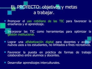 Promover el  uso cotidiano de las TIC  para favorecer la enseñanza y el aprendizaje. Incorporar las TIC como herramientas para optimizar la  gestión institucional . Lograr una  alfabetización digital  para docentes y acercar nuevos usos a los estudiantes, no limitados a fines recreativos. Favorecer la puesta en práctica de formas de trabajo colaborativo entre alumnos y docentes. Desarrollar aprendizajes interculturales. EL PROYECTO: objetivos y metas a trabajar. 