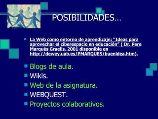 POSIBILIDADES… La Web como entorno de aprendizaje: “Ideas para aprovechar el ciberespacio en educación” ( Dr. Pere Marquès Graells, 2001 disponible en http://dewey.uab.es/PMARQUES/buenidea.htm). Blogs de aula. Wikis. Web de la asignatura. WEBQUEST. Proyectos colaborativos. 