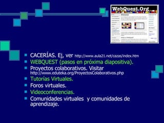 CACERÍAS. Ej, ver  http://www.aula21.net/cazas/index.htm WEBQUEST (pasos en próxima diapositiva). Proyectos colaborativos. Visitar  http://www.eduteka.org/ProyectosColaborativos.php Tutorías Virtuales. Foros virtuales. Videoconferencias. Comunidades virtuales  y comunidades de aprendizaje. 