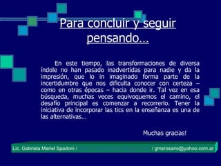 Para concluir y seguir pensando… En este tiempo, las transformaciones de diversa índole no han pasado inadvertidas para nadie y da la impresión, que lo in imaginado forma parte de la incertidumbre que nos dificulta conocer con certeza – como en otras épocas – hacia donde ir. Tal vez en esa búsqueda, muchas veces equivoquemos el camino, el desafío principal es comenzar a recorrerlo. Tener la iniciativa de incorporar las tics en la enseñanza es una de las alternativas…   Muchas gracias! Lic. Gabriela Mariel Spadoni /  http://eduticsantafe.blogspot.com  / gmsrosario@yahoo.com.ar 