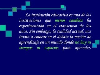 La institución educativa es una de las instituciones que  menos cambios  ha experimentado en el transcurso de los años. Sin embargo, la realidad actual, nos invita a colocar en el debate la noción de aprendizaje en un mundo donde  no hay ni tiempos ni espacios  para aprender. 