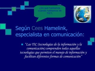 Según  Cees   Hamelink , especialista en comunicación: “ Las TIC (tecnologías de la información y la comunicación) comprenden todas aquellas tecnologías que permiten el manejo de información y facilitan diferentes formas de comunicación” ¿De qué hablamos cuando hablamos de TIC?. 