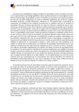 Las TIC y la crisis de la educación Jaime Yanes Guzmán - 10
Entendemos que la finalidad de cualquier ambiente de aprendizaje consiste en implicar a los alum-
nos en experiencias de aprendizaje significativo. Estas experiencias tienen en común algunas caracte-
rísticas: En primer lugar, el aprendizaje es activo: los alumnos no son sujetos que esperan para apren-
der sino que aprenden implicándose en tareas o actividades significativas que les llevan a indagar,
formularse preguntas, recopilar información, reflexionar, etc. En segundo lugar, el aprendizaje es
constructivo: La actividad es una condición necesaria pero no suficiente para que se produzca el
aprendizaje. Para que el alumno aprenda debe ser capaz de relacionar e integrar las nuevas expe-
riencias que está llevando a cabo. Que el alumno construya esquemas conceptuales que le ayuden a
entender lo que va aprendiendo. Y para ello se requiere que los ambientes de aprendizaje promue-
van ocasiones en las que los alumnos deban de reflexionar y pensar sobre lo que están aprendiendo.
Tercero: el aprendizaje es intencional: Cuando los alumnos se implican en actividades resulta necesa-
rio que conozcan cuál es la meta de tal actividad. Los alumnos aprenden mejor cuando conocen el
qué y para qué de lo que están haciendo. La actividad por sí misma no conduce a aprendizaje si no
hay reflexión e integración de lo que se está aprendiendo. Cuarto: el aprendizaje es cooperativo: La
experiencia de aprendizaje informal de las personas nos enseña que generalmente aprendemos algo
mediante la observación, la conversación, la práctica, y suele ocurrir que estas actividades no se
realizan en solitario sino en colaboración. Los ambientes de aprendizaje constructivistas ponen a los
alumnos en situaciones en las cuales deben de compartir con otros, conversar en torno a un proble-
ma o dilema y desarrollar conjuntamente una solución. Por último, las tareas de aprendizaje deben
ser auténticas: Uno de los aspectos criticables de la enseñanza tradicional es que simplifica en demasía
las ideas y procesos de manera que enseña a los alumnos un conocimiento demasiado alejado de la
realidad. Al alejar el conocimiento de su uso cotidiano los alumnos aprenden conceptos abstractos
que en ningún momento aplican en su vida cotidiana. Y no los aplican porque no se les han creado
ocasiones para que comprendan que el "conocimiento" sirve para la vida diaria. Un ambiente de
aprendizaje constructivista debería de crear tareas auténticas, es decir, tareas realistas que fueran
similares a las que los alumnos deberían de realizar en su trabajo cotidiano.
Si entendemos los procesos de aprendizaje y formación según los parámetros anteriores, hemos
de asumir que deben de producirse grandes cambios en la forma como generalmente se vienen
desarrollando las acciones de formación profesional, sea ésta reglada, ocupacional o continua. La
mera introducción de dispositivos electrónicos en los procesos de formación no cambia el "paradig-
ma formativo". Venimos observando demasiadas experiencias que bajo la denominación de "e-learning"
(aprendizaje electrónico) no van más allá del "e-reading" (lectura de textos electrónicos): vino viejo
en odres nuevos. Los cambios que necesita nuestra sociedad y que demanda de los formadores son
cambios que afectan a las propias concepciones y principios de lo que se ha venido entendiendo
durante años por formación. Cambios más profundos que el mero empleo utilitario de determina-
dos recursos tecnológicos. Cambios que suponen un verdadero compromiso y respeto por el dere-
cho de aprender de nuestros alumnos.
El libro que prologamos, redactado por Jaime Yanes Guzmán, plantea respuestas elaboradas a
algunas de las preguntas anteriores. La educación en el siglo XXI requiere de nuevos modelos, pro-
cedimientos y formas de pensar que nos permitan enfrentarnos a los nuevos problemas con nuevos
procedimientos. No caigamos en el error de intentar dar respuestas a los nuevos desafíos con solu-
ciones anticuadas.
 