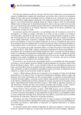 Las TIC y la crisis de la educación Jaime Yanes Guzmán - 100
Ésta situación transforma también la educación. Esta hoy día se fundamenta en los permanentes
avances y modificaciones continuas del conocimiento, que pervive sólo a través de sus mutaciones
infinitas. Por ello, saber será en la actualidad, innovar y cambiar sin cesar, y sobrevivir en un mundo de
estas características exigirá adaptarse fatalmente a los cambios permanentes de la sociedad. En este
aspecto, como denuncia Francisco Brugnoli (Temas de l Diario La Epoca, 1997), las universidades
chilenas están en crisis porque no desarrolla precisamente saberes, sino que repiten sólo cosas sabi-
das. Y eso está afectando a los estudiantes porque ellos cada vez más intensamente están pensando la
sociedad, y la universidad no da ninguna respuesta a ninguno de los graves problemas que
cotidianamente emergen en el país.
La enseñanza superior debe propender a un aprendizaje activo de los alumnos a través de la
investigación y el trabajo en equipo, colocando en el centro de éste el debate y los enfoques
conversacionales, superando de esta manera el modelo de enseñanza limitado a traspasar y memo-
rizar conocimientos. En este sentido, el proceso de aprendizaje debe estar centrado en el alumno
con un trabajo exploratorio, cooperativo, explicativo, sistémico, de búsqueda y descubrimiento de
nuevos conocimientos. Se trata como plantea Habermas, de crear un "curriculum de vida" a través
de la entrega de destrezas cognitivas para la creación de puntos de vistas colectivos desarrollados en
el intercambio de ideas con los alumnos, con el objeto de elegir los problemas a debatir y solucionar.
Otro de los orígenes de la crisis universitaria chilena, en la visión del profesor Grinor Rojo (Temas
del Diario La Época, 1994-1998) y algunos importantes académicos de diversas universidades, es
precisamente que el estudiante ha sido rebajado al grado de "cliente", los profesores buscan afanosa-
mente ser contratados y las instituciones transformadas en simples estructuras copiadas de modelos
empresariales, donde las decisiones son tomadas las más de las veces por cúpulas gerenciales que
persiguen la tan ansiada rentabilidad que las hagan "viables" en el mercado, más que la excelencia
propia del carácter de una institución de enseñanza superior.
Es así entonces, que muchas de las universidades tienden a ser manejadas sólo desde principios
económicos, como lo plantea la doctora Michéle Gendreau-Massalou en entrevista a Faride Zerán
(Temas del Diario La Epoca, 1997) , y esto contradice la idea de una universidad que piensa en el
futuro, que desarrolla la crítica a la sociedad actual, que se plantea una persona distinta a la que hoy día
existe, perdiendo con ello la universidad su capacidad de ensueño y de visión, de definición de lo que
todavía no se realiza, de nuevas formas sociales de existencia.
Colom y Mélich plantean además que la educación no ha escapado al vértigo de la ideología
postmoderna en sus aspectos éticos. La ausencia de fundamentos axiológicos supone el signo más
inequívoco de su crisis, amenazando con ello su propia entidad. La educación se desarrolla hoy día
en función del poder político, económico-social y cultural, reproduciendo constantemente el orden
social existente y distribuyendo los bienes culturales de acuerdo a los intereses de los grupos domi-
nantes. Según Krishnamurti (Temas del Diario La Epoca, 1994-1998), la educación estructura una
vida plenamente mecánica que tiene como producto inmediato sólo el trabajo, el éxito, el dinero,
ocio y consumismo, poniendo evidentemente en peligro la propia libertad del ser humano.
Máximo Pacheco (Temas del Diario La Epoca, 1994-1998) propone que la universidad debe
ilustrar al hombre, de mostrarle el desarrollo de la cultura y del pensamiento humano, manteniendo
su carácter esencial de universalidad. La universidad debe cumplir también con una finalidad científica,
y en este sentido debe investigar. Pero además debe estar abierta y proyectarse hacia la sociedad,
interviniendo en la discusión y solución de sus grandes problemas.
Para superar esta crisis, la educación superior debe ser capaz de superar la actual rigidez de sus
curriculum. Debe desarrollar la capacidad de los alumnos para adaptarse a los procesos globalizadores,
los cambios más intensos e imprevisibles, el tratamiento a la explosión informativa y el continuo
avance tecnológico.
La educación superior debe enfatizar la disposición de ánimo para adaptarse a todas las nuevas
formas de organizar el trabajo que emergen junto al desarrollo de nuevas tecnologías: organizacio-
 