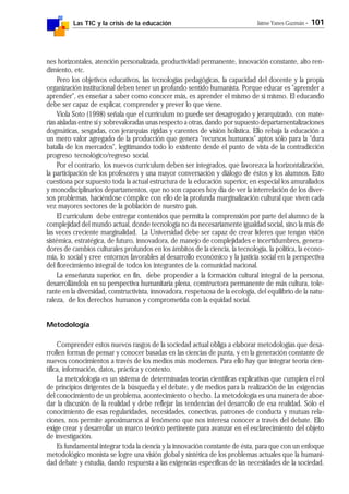Las TIC y la crisis de la educación Jaime Yanes Guzmán - 101
nes horizontales, atención personalizada, productividad permanente, innovación constante, alto ren-
dimiento, etc.
Pero los objetivos educativos, las tecnologías pedagógicas, la capacidad del docente y la propia
organización institucional deben tener un profundo sentido humanista. Porque educar es "aprender a
aprender", es enseñar a saber como conocer más, es aprender el mismo de sí mismo. El educando
debe ser capaz de explicar, comprender y prever lo que viene.
Viola Soto (1998) señala que el curriculum no puede ser desagregado y jerarquizado, con mate-
rias aisladas entre sí y sobrevaloradas unas respecto a otras, dando por supuesto departamentalizaciones
dogmáticas, sesgadas, con jerarquías rígidas y carentes de visión holística. Ello rebaja la educación a
un mero valor agregado de la producción que genera "recursos humanos" aptos sólo para la "dura
batalla de los mercados", legitimando todo lo existente desde el punto de vista de la contradicción
progreso tecnológico/regreso social.
Por el contrario, los nuevos curriculum deben ser integrados, que favorezca la horizontalización,
la participación de los profesores y una mayor conversación y diálogo de éstos y los alumnos. Esto
cuestiona por supuesto toda la actual estructura de la educación superior, en especial los amurallados
y monodisciplinarios departamentos, que no son capaces hoy día de ver la interrelación de los diver-
sos problemas, haciéndose cómplice con ello de la profunda marginalización cultural que viven cada
vez mayores sectores de la población de nuestro país.
El curriculum debe entregar contenidos que permita la comprensión por parte del alumno de la
complejidad del mundo actual, donde tecnología no da necesariamente igualdad social, sino la más de
las veces creciente marginalidad. La Universidad debe ser capaz de crear líderes que tengan visión
sistémica, estratégica, de futuro, innovadora, de manejo de complejidades e incertidumbres, genera-
dores de cambios culturales profundos en los ámbitos de la ciencia, la tecnología, la política, la econo-
mía, lo social y cree entornos favorables al desarrollo económico y la justicia social en la perspectiva
del florecimiento integral de todos los integrantes de la comunidad nacional.
La enseñanza superior, en fin, debe propender a la formación cultural integral de la persona,
desarrollándola en su perspectiva humanitaria plena, constructora permanente de más cultura, tole-
rante en la diversidad, constructivista, innovadora, respetuosa de la ecología, del equilibrio de la natu-
raleza, de los derechos humanos y comprometida con la equidad social.
Metodología
Comprender estos nuevos rasgos de la sociedad actual obliga a elaborar metodologías que desa-
rrollen formas de pensar y conocer basadas en las ciencias de punta, y en la generación constante de
nuevos conocimientos a través de los medios más modernos. Para ello hay que integrar teoría cien-
tífica, información, datos, práctica y contexto.
La metodología es un sistema de determinadas teorías científicas explicativas que cumplen el rol
de principios dirigentes de la búsqueda y el debate, y de medios para la realización de las exigencias
del conocimiento de un problema, acontecimiento o hecho. La metodología es una manera de abor-
dar la discusión de la realidad y debe reflejar las tendencias del desarrollo de esa realidad. Sólo el
conocimiento de esas regularidades, necesidades, conectivas, patrones de conducta y mutuas rela-
ciones, nos permite aproximarnos al fenómeno que nos interesa conocer a través del debate. Ello
exige crear y desarrollar un marco teórico pertinente para avanzar en el esclarecimiento del objeto
de investigación.
Es fundamental integrar toda la ciencia y la innovación constante de ésta, para que con un enfoque
metodológico monista se logre una visión global y sintética de los problemas actuales que la humani-
dad debate y estudia, dando respuesta a las exigencias específicas de las necesidades de la sociedad.
 