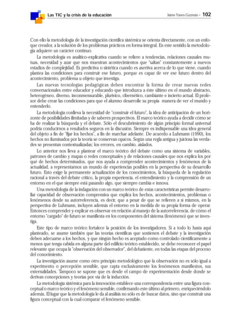 Las TIC y la crisis de la educación Jaime Yanes Guzmán - 102
Con ello la metodología de la investigación científica sistémica se orienta directamente, con un enfo-
que creador, a la solución de los problemas prácticos en forma integral. En este sentido la metodolo-
gía adquiere un carácter continuo.
La metodología es analítico-explicativa cuando se refiere a tendencias, relaciones causales mu-
tuas, necesidad y azar que nos muestran acontecimientos que "saltan" constantemente a nuevos
estadios de complejidad. Es predictiva o sintética cuando es asertiva acerca de lo que viene, cuando
plantea las condiciones para construir ese futuro, porque es capaz de ver ese futuro dentro del
acontecimiento, problema u objeto que investiga.
Las nuevas tecnologías pedagógicas deben encontrar la forma de crear nuevas redes
conversacionales entre educador y educando que introduzca a éste último en el mundo abstracto,
heterogéneo, diverso, inconmensurable, plurivico, cibernético, cambiante e incierto actual. El profe-
sor debe crear las condiciones para que el alumno desarrolle su propia manera de ver el mundo y
entenderlo.
La metodología conlleva la necesidad de "construir el futuro", la idea de anticipación de un hori-
zonte de posibilidades ilimitadas y de saberes prospectivos. El marco teórico ayuda a decidir cómo se
ha de realizar la búsqueda y el debate. Sólo el descubrimiento de algún principio formal universal
podría conducirnos a resultados seguros en la discusión. Siempre es indispensable una idea general
del objeto a fin de "fijar los hechos", a fin de marchar adelante. De acuerdo a Luhmann (1990), los
hechos no iluminados por la teoría se conservan opacos. Según una regla antigua y juiciosa las verda-
des se presentan contextualizadas; los errores, en cambio, aislados.
Lo anterior nos lleva a plantear el marco teórico del debate como una sistema de variables,
patrones de cambio y mapas o redes conceptuales y de relaciones causales que nos explica los por
qué de hechos determinados, que nos ayuda a comprender acontecimientos y fenómenos de la
actualidad, a representarnos un mundo de experiencias posibles en la perspectiva de su desarrollo
futuro. Esto exige la permanente actualización de los conocimientos, la búsqueda de la regulación
racional a través del debate crítico, la propia experiencia, el entendimiento y la comprensión de un
entorno en el que siempre está pasando algo, que siempre cambia e innova.
Una metodología de la indagación con un marco teórico de estas características permite desarro-
llar capacidad de observación comprensiva que explica los hechos, acontecimientos, problemas o
fenómenos desde su autorreferencia, es decir, que a pesar de que se refieren a sí mismos, en la
perspectiva de Luhmann, incluyen además el entorno en la medida de su propia forma de operar.
Entonces comprender y explicar es observar en relación al manejo de la autorreferencia, de cómo el
entorno "cargado" de futuro se manifiesta en los componentes del sistema (fenómeno) que se inves-
tiga.
Este tipo de marco teórico fortalece la posición de los investigadores. Si a todo lo hasta aquí
planteado, se asume también que las teorías científicas que sostienen el debate y la investigación
deben adecuarse a los hechos, y que ningún hecho es aceptado como controlado científicamente a
menos que tenga cabida en alguna parte del edificio teórico establecido, se debe reconocer el papel
relevante que ocupa la "observación del observador", del debatiente, en todas las etapas del proceso
del conocimiento.
La investigación asume como otro principio metodológico que la observación no es sólo igual a
experimento o percepción sensible, que capta exclusivamente los fenómenos manifiestos, sus
externalidades. Tampoco se supone que es desde el campo de experimentación desde donde se
derivan concepciones y teorías por vía de la inducción.
La metodología sistémica para la innovación establece una correspondencia entre una figura con-
ceptual o marco teórico y el fenómeno sensible, confirmando este último al primero, enriqueciéndolo
además. El lugar que la metodología le da al análisis no sólo es de buscar datos, sino que construir una
figura conceptual con la cual comparar el fenómeno sensible.
 