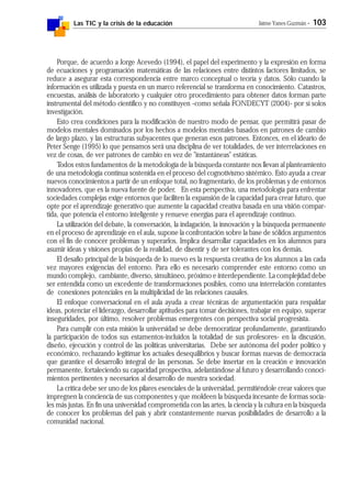 Las TIC y la crisis de la educación Jaime Yanes Guzmán - 103
Porque, de acuerdo a Jorge Acevedo (1994), el papel del experimento y la expresión en forma
de ecuaciones y programación matemáticas de las relaciones entre distintos factores limitados, se
reduce a asegurar esta correspondencia entre marco conceptual o teoría y datos. Sólo cuando la
información es utilizada y puesta en un marco referencial se transforma en conocimiento. Catastros,
encuestas, análisis de laboratorio y cualquier otro procedimiento para obtener datos forman parte
instrumental del método científico y no constituyen -como señala FONDECYT (2004)- por sí solos
investigación.
Esto crea condiciones para la modificación de nuestro modo de pensar, que permitirá pasar de
modelos mentales dominados por los hechos a modelos mentales basados en patrones de cambio
de largo plazo, y las estructuras subyacentes que generan esos patrones. Entonces, en el ideario de
Peter Senge (1995) lo que pensamos será una disciplina de ver totalidades, de ver interrelaciones en
vez de cosas, de ver patrones de cambio en vez de "instantáneas" estáticas.
Todos estos fundamentos de la metodología de la búsqueda constante nos llevan al planteamiento
de una metodología continua sostenida en el proceso del cognotivismo sistémico. Esto ayuda a crear
nuevos conocimientos a partir de un enfoque total, no fragmentario, de los problemas y de entornos
innovadores, que es la nueva fuente de poder. En esta perspectiva, una metodología para enfrentar
sociedades complejas exige entornos que faciliten la expansión de la capacidad para crear futuro, que
opte por el aprendizaje generativo que aumente la capacidad creativa basada en una visión compar-
tida, que potencia el entorno inteligente y renueve energías para el aprendizaje continuo.
La utilización del debate, la conversación, la indagación, la innovación y la búsqueda permanente
en el proceso de aprendizaje en el aula, supone la confrontación sobre la base de sólidos argumentos
con el fin de conocer problemas y superarlos. Implica desarrollar capacidades en los alumnos para
asumir ideas y visiones propias de la realidad, de disentir y de ser tolerantes con los demás.
El desafío principal de la búsqueda de lo nuevo es la respuesta creativa de los alumnos a las cada
vez mayores exigencias del entorno. Para ello es necesario comprender este entorno como un
mundo complejo, cambiante, diverso, simultáneo, próximo e interdependiente. La complejidad debe
ser entendida como un excedente de transformaciones posibles, como una interrelación constantes
de conexiones potenciales en la multiplicidad de las relaciones causales.
El enfoque conversacional en el aula ayuda a crear técnicas de argumentación para respaldar
ideas, potenciar el liderazgo, desarrollar aptitudes para tomar decisiones, trabajar en equipo, superar
inseguridades, por último, resolver problemas emergentes con perspectiva social progresista.
Para cumplir con esta misión la universidad se debe democratizar profundamente, garantizando
la participación de todos sus estamentos-incluidos la totalidad de sus profesores- en la discusión,
diseño, ejecución y control de las políticas universitarias. Debe ser autónoma del poder político y
económico, rechazando legitimar los actuales desequilibrios y buscar formas nuevas de democracia
que garantice el desarrollo integral de las personas. Se debe insertar en la creación e innovación
permanente, fortaleciendo su capacidad prospectiva, adelantándose al futuro y desarrollando conoci-
mientos pertinentes y necesarios al desarrollo de nuestra sociedad.
La crítica debe ser uno de los pilares esenciales de la universidad, permitiéndole crear valores que
impregnen la conciencia de sus componentes y que moldeen la búsqueda incesante de formas socia-
les más justas. En fin una universidad comprometida con las artes, la ciencia y la cultura en la búsqueda
de conocer los problemas del país y abrir constantemente nuevas posibilidades de desarrollo a la
comunidad nacional.
 
