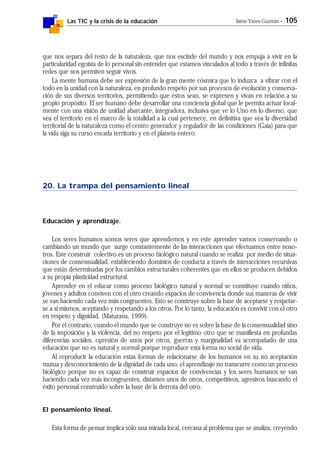Las TIC y la crisis de la educación Jaime Yanes Guzmán - 105
que nos separa del resto de la naturaleza, que nos escinde del mundo y nos empuja a vivir en la
particularidad egoísta de lo personal sin entender que estamos vinculados al todo a través de infinitas
redes que nos permiten seguir vivos.
La mente humana debe ser expresión de la gran mente cósmica que lo induzca a vibrar con el
todo en la unidad con la naturaleza, en profundo respeto por sus procesos de evolución y conserva-
ción de sus diversos territorios, permitiendo que éstos sean, se expresen y vivan en relación a su
propio propósito. El ser humano debe desarrollar una conciencia global que le permita actuar local-
mente con una visión de unidad abarcante, integradora, inclusiva que ve lo Uno en lo diverso, que
vea el territorio en el marco de la totalidad a la cual pertenece, en definitiva que vea la diversidad
territorial de la naturaleza como el centro generador y regulador de las condiciones (Gaia) para que
la vida siga su curso encada territorio y en el planeta entero.
20. La trampa del pensamiento lineal
Educación y aprendizaje.
Los seres humanos somos seres que aprendemos y en este aprender vamos conservando o
cambiando un mundo que surge constantemente de las interacciones que efectuamos entre noso-
tros. Este construir colectivo es un proceso biológico natural cuando se realiza por medio de situa-
ciones de consensualidad, estableciendo dominios de conducta a través de interacciones recursivas
que están determinadas por los cambios estructurales coherentes que en ellos se producen debidos
a su propia plasticidad estructural.
Aprender en el educar como proceso biológico natural y normal se constituye cuando niños,
jóvenes y adultos conviven con el otro creando espacios de convivencia donde sus maneras de vivir
se van haciendo cada vez más congruentes. Esto se construye sobre la base de aceptarse y respetar-
se a sí mismos, aceptando y respetando a los otros. Por lo tanto, la educación es convivir con el otro
en respeto y dignidad. (Maturana, 1999).
Por el contrario, cuando el mundo que se construye no es sobre la base de la consensualidad sino
de la imposición y la violencia, del no respeto por el legítimo otro que se manifiesta en profundas
diferencias sociales, opresión de unos por otros, guerras y marginalidad va acompañado de una
educación que no es natural y normal porque reproduce esta forma no social de vida.
Al reproducir la educación estas formas de relacionarse de los humanos en su no aceptación
mutua y desconocimiento de la dignidad de cada uno, el aprendizaje no transcurre como un proceso
biológico porque no es capaz de construir espacios de convivencias y los seres humanos se van
haciendo cada vez más incongruentes, distantes unos de otros, competitivos, agresivos buscando el
éxito personal construido sobre la base de la derrota del otro.
El pensamiento lineal.
Esta forma de pensar implica sólo una mirada local, cercana al problema que se analiza, creyendo
 
