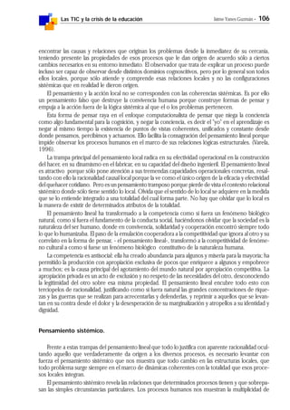 Las TIC y la crisis de la educación Jaime Yanes Guzmán - 106
encontrar las causas y relaciones que originan los problemas desde la inmediatez de su cercanía,
teniendo presente las propiedades de esos procesos que le dan origen de acuerdo sólo a ciertos
cambios necesarios en su entorno inmediato. El observador que trata de explicar un proceso puede
incluso ser capaz de observar desde distintos dominios cognoscitivos, pero por lo general son todos
ellos locales, porque sólo atiende y comprende esas relaciones locales y no las configuraciones
sistémicas que en realidad le dieron origen.
El pensamiento y la acción local no se corresponden con las coherencias sistémicas. Es por ello
un pensamiento falso que destruye la convivencia humana porque construye formas de pensar y
empuja a la acción fuera de la lógica sistémica al que el o los problemas pertenecen.
Esta forma de pensar raya en el enfoque computacionalista de pensar que niega la conciencia
como algo fundamental para la cognición, y negar la conciencia, es decir el "yo" en el aprendizaje es
negar al mismo tiempo la existencia de puntos de vistas coherentes, unificados y constante desde
donde pensamos, percibimos y actuamos. Ello facilita la consagración del pensamiento lineal porque
impide observar los procesos humanos en el marco de sus relaciones lógicas estructurales. (Varela,
1996).
La trampa principal del pensamiento local radica en su efectividad operacional en la construcción
del hacer, en su dinamismo en el fabricar, en su capacidad del diseño ingenieril. El pensamiento lineal
es atractivo porque sólo pone atención a sus tremendas capacidades operacionales concretas, resal-
tando con ello la racionalidad causal local porque la ve como el único origen de la eficacia y efectividad
del quehacer cotidiano. Pero es un pensamiento tramposo porque pierde de vista el contexto relacional
sistémico donde sólo tiene sentido lo local. Olvida que el sentido de lo local se adquiere en la medida
que se lo entiende integrado a una totalidad del cual forma parte. No hay que olvidar que lo local es
la manera de existir de determinados atributos de la totalidad.
El pensamiento lineal ha transformado a la competencia como si fuera un fenómeno biológico
natural, como si fuera el fundamento de la conducta social, haciéndonos olvidar que la sociedad es la
naturaleza del ser humano, donde en convivencia, solidaridad y cooperación encontró siempre todo
lo que lo humanizaba. El paso de la emulación cooperadora a la competitividad que ignora al otro y su
correlato en la forma de pensar, - el pensamiento lineal-, transformó a la competitividad de fenóme-
no cultural a como si fuese un fenómeno biológico constitutivo de la naturaleza humana.
La competencia es antisocial: ella ha creado abundancia para algunos y miseria para la mayoría; ha
permitido la producción con apropiación exclusiva de pocos que enriquece a algunos y empobrece
a muchos; es la causa principal del agotamiento del mundo natural por apropiación competitiva. La
apropiación privada es un acto de exclusión y no respeto de las necesidades del otro, desconociendo
la legitimidad del otro sobre esa misma propiedad. El pensamiento lineal encubre todo esto con
terciopelos de racionalidad, justificando como si fuera natural las grandes concentraciones de rique-
zas y las guerras que se realizan para acrecentarlas y defenderlas, y reprimir a aquellos que se levan-
tan en su contra desde el dolor y la desesperación de su marginalización y atropellos a su identidad y
dignidad.
Pensamiento sistémico.
Frente a estas trampas del pensamiento lineal que todo lo justifica con aparente racionalidad ocul-
tando aquello que verdaderamente da origen a los diversos procesos, es necesario levantar con
fuerza el pensamiento sistémico que nos muestra que todo cambio en las estructuras locales, que
todo problema surge siempre en el marco de dinámicas coherentes con la totalidad que esos proce-
sos locales integran.
El pensamiento sistémico revela las relaciones que determinados procesos tienen y que sobrepa-
san las simples circunstancias particulares. Los procesos humanos nos muestran la multiplicidad de
 