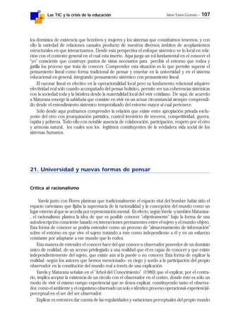 Las TIC y la crisis de la educación Jaime Yanes Guzmán - 107
los dominios de existencia que hombres y mujeres y los sistemas que constituimos tenemos, y con
ello la variedad de relaciones causales producto de nuestros diversos ámbitos de acoplamientos
estructurales en que interactuamos. Desde esta perspectiva el enfoque sistémico ve lo local en rela-
ción con el contexto general en el cual esta inserto. Aquí juega un rol fundamental en el conocer el
"yo" consciente que construye puntos de vistas necesarios para percibir el entorno que rodea y
gatilla los proceso que trata de conocer. Comprender esta situación es lo que permite superar el
pensamiento lineal como forma tradicional de pensar y enseñar en la universidad y en el sistema
educacional en general, integrando pensamiento sistémico con pensamiento lineal.
El razonar lineal es efectivo en la operacionalidad local pero su fundamento relacional adquiere
efectividad real sólo cuando acompañado del pensar holístico, permite ver sus coherencias sistémicas
con la sociedad toda y la biósfera desde la materialidad local del vivir cotidiano. De aquí, de acuerdo
a Maturana emerge la sabiduría que consiste en vivir en un actuar circunstancial siempre comprendi-
do desde el entendimiento sistémico temporalizado del entorno mayor al cual pertenece.
Sólo desde aquí podríamos comprender la relación que existe entre apropiación privada exclu-
yente del otro con jerarquización patrística, control irrestricto de terceros, competitividad, guerra,
rapiña y pobreza. Todo ello con notable ausencia de colaboración, participación, respeto por el otro
y armonía natural, los cuales son los legítimos constituyentes de la verdadera vida social de los
sistemas humanos.
21. Universidad y nuevas formas de pensar
Crítica al racionalismo
Varela junto con Flores plantean que tradicionalmente el espacio vital del hombre había sido el
espacio cartesiano que fijaba la supremacía de la racionalidad y la concepción del mundo como un
lugar externo al que se accedía por representación mental. En efecto, según Varela -y también Maturana-
, el racionalismo plantea la idea de que es posible conocer "objetivamente" bajo la forma de una
autodescripción consciente basado en interacciones permanentes entre el sujeto y el mundo-objeto.
Esta forma de conocer se podría entender como un proceso de "almacenamiento de información"
sobre el entorno en que vive el sujeto tratando a éste como independiente a él y en un esfuerzo
constante por adaptarse a ese mundo que lo rodea.
Esta manera de entender el conocer hace del que conoce u observador poseedor de un dominio
único de realidad, de un acceso privilegiado a una realidad que él es capaz de conocer y que existe
independientemente del sujeto, que existe aún si la puede o no conocer. Esta forma de explicar la
realidad -según los autores que hemos mencionado- es ciego y sordo a la participación del propio
observador en la constitución del mundo real a través de una explicación.
Varela y Maturana señalan en el "Arbol del Conocimiento" (1980) que el explicar, por el contra-
rio, implica aceptar la existencia de un círculo con el observador en el centro, donde éste es sólo un
modo de vivir el mismo campo experiencial que se desea explicar, constituyendo tanto el observa-
dor, como el ambiente y el organismo observado un solo e idéntico proceso operacional-experiencial-
perceptual en el ser del ser observador.
Explicar es entonces dar cuenta de las regularidades y variaciones perceptuales del propio mundo
 