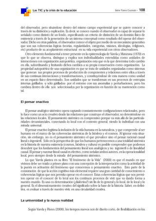 Las TIC y la crisis de la educación Jaime Yanes Guzmán - 108
del observador, pero situándose dentro del mismo campo experiencial que se quiere conocer a
través de su distinción y explicación. Es decir, se conoce cuando el observador es capaz de separar lo
señalado como distinto de un fondo, especificando un criterio de distinción de un dominio físico de
existencia a través de la generación de un sistema conceptual como resultado del operar del obser-
vador. Dicho en otras palabras, el observador conoce el objeto por medio de un mecanismo generativo
que son sus coherencias lógicas (teorías, regularidades, categorías, visiones, ideologías, religiones,
etc) producto de su acoplamiento estructural en su vida experiencial con otros observadores.
Otro elemento fundamental a tener presente en la epistemología de Varela y Maturana (1970) es
que lo que se observa, distingue y explica son individualidades entendidas como unidades de
interacciones con organización autopoiética, organización esta que es la que determina todo cambio
en ella, subordinando y limitando dichos cambios a su propia conservación como organización. La
propiedad autopoiética de una organización es que se trata de unidades organizadas como sistemas
que generan sus propios procesos de producción de componentes y relaciones entre ellos a través
de sus continuas interacciones y transformaciones, y constituyéndose de esta manera como unidad
en un espacio físico determinado. Son unidades que se transforman en sus procesos de entropías
internas gatillados -y sólo gatillados- por el entorno con sus anomalías y perturbaciones, pero los
cambios dentro de ella son seleccionados por la organización en función de su mantención como
tal.
El pensar enactivo
El pensar analógico sistémico opera captando constantemente configuraciones relacionales, pero
lo hace como un acto creativo desde las relaciones que construye el observador, no deteniéndose en
las relaciones locales. El pensamiento sistémico es comprensivo porque va más allá de las particula-
ridades circunstanciales, conectando lo local con el contexto general, viendo lo individual con una
mirada universal.
El pensar enactivo legitima la inclusión de la vida humana en la naturaleza, y que comprende al ser
humano en el marco de las coherencias sistémicas de la biósfera y el cosmos. Al ignorar esta situa-
ción, sin embargo, no es el pensamiento sistémico el que prevalece sino el pensar racional causal
lineal o ingenieril. Sólo en la perspectiva de que los humanos pertenecemos a una totalidad sistémica
en la historia de nuestra existencia (cosmos, biósfera y cultura) es posible comprender que podemos
descubrir que los fundamentos del pensamiento lineal son analógicos y no ingenieril o de linealidad
causal. El pensar y razonar lineal causal es efectivo, como señalan ambos autores, en la operacionalidad
local, pero siempre desde la mirada del pensamiento sistémico.
Lo que Varela plantea en su libro "El fenómeno de la Vida" (2000) es que el mundo en que
vivimos debe ser traído a primer plano con una concepción de la interpretación como la actividad de
la puesta en activación del fenómeno que conocemos o pensamiento enactivo. Esto parte de la
constatación de que la acción cognitiva más elemental requiere una gran cantidad de conocimiento o
coherencias lógicas que nos permita operar en el conocer. Estas coherencias lógicas que nos permi-
ten operar en el conocer de lo local son los continuos procesos de vivir que va dando forma a
nuestro mundo. Es una co-determinación (¿dialéctica?) sin fin de lo general y lo local, de lo local y lo
general. Es el dimensionamiento creativo del significado sobre la base de la historia. Saber, en defini-
tiva, es evaluar a través de nuestro vivir, en una circularidad creativa.
La universidad y la nueva realidad
Según Varela y Flores (2000), los tiempos nuevos son de diseño corto, de flexibilización en los
 
