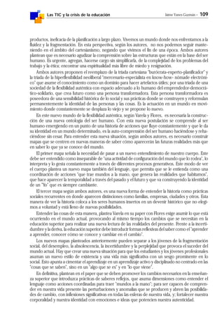 Las TIC y la crisis de la educación Jaime Yanes Guzmán - 109
productos, ineficacia de la planificación a largo plazo. Vivemos un mundo donde nos enfrentamos a la
fluidez y la fragmentación. En esta perspectiva, según los autores, no nos podemos seguir mante-
niendo en el ámbito del cartesianismo, negando que vivimos el fin de una época. Ambos autores
plantean que es necesario agudizar la comprensión sobre las estructuras que están en la base del ser
humano. Es urgente, agregan, hacerse cargo sin simplificarla, de la complejidad de los problemas del
trabajo y la ética; encontrar una espiritualidad más libre de miedo y resignación.
Ambos autores proponen el reemplazo de la tríada cartesiana "burócrata-experto-planificador" y
la tríada de la hiperflexibilidad neoliberal "mercenario-especialista en know-how- nómade electróni-
co" que asume el conocimiento como un dominio para hacer artefactos útiles; por una tríada de una
sociedad de la flexibilidad auténtica con espacio adecuado a lo humano del emprendedor-democrá-
tico-solidario, que crea futuro como una persona transformadora. Esta persona transformadora es
poseedora de una sensibilidad histórica de lo social y sus prácticas donde se construyen y reformulan
permanentemente la identidad de las personas y las cosas. Es la actuación en un mundo en movi-
miento donde constantemente se desplaza lo viejo y se propone lo nuevo.
En este nuevo mundo de la flexibilidad auténtica, según Varela y Flores, es necesaria la construc-
ción de una nueva ontología del ser humano. Con esta nueva postulación se comprende al ser
humano emergiendo en un punto de una historia de acciones que fluye constantemente y que le da
su identidad en un mundo determinado, es la auto-comprensión del ser humano haciéndose y reha-
ciéndose sin cesar. Para entender esta nueva situación, según ambos autores, es necesario construir
mapas que se centren en nuevas maneras de saber cómo aparecerán las futuras realidades más que
en saber lo que ya se conoce del mundo.
El primer mapa señala la necesidad de pasar a un nuevo entendimiento de nuestro cuerpo. Este
debe ser entendido como inseparable de "una actividad de configuración del mundo que lo rodea", lo
interpreta y lo gesta constantemente a través de diferentes procesos generativos. Este modo de ver
el cuerpo plantea un nuevo mapa también del lenguaje, que permita que se le entienda como una
coordinación de acciones "que trae mundos a la mano, que genera las realidades que habitamos",
que hace aparecer la temporalidad a través del pasado y el futuro y que va construyendo la identidad
de un "Yo" que es siempre cambiante.
El tercer mapa según ambos autores, es una nueva forma de entender la historia como prácticas
sociales recurrentes en donde aparecen distinciones como familias, empresas, ciudades y otros. Esta
manera de ver la historia coloca a los seres humanos insertos en un devenir histórico que no elegi-
mos a voluntad y está lleno de nuevas posibilidades.
Entender las cosas de esta manera, plantea Varela en su paper con Flores exige asumir lo que está
ocurriendo en el mundo actual, provocando al mismo tiempo los cambios que se necesitan en la
educación superior para realizar una nueva lectura de las realidades del presente. Frente a la incerti-
dumbre y la deriva, la educación superior debe introducir formas reflexivas del saber como el "aprender
a aprender, conocer cómo se conoce y cambiar en el cambio".
Los nuevos mapas planteados anteriormente pueden separar a los jóvenes de la fragmentación
social, del desempleo, la absolescencia, la incertidumbre y la perplejidad que provoca el suceder del
mundo actual. Hay que crear una nueva situación para que los estudiantes y los jóvenes profesionales
asuman un nuevo estilo de existencia y una vida más significativa con un sesgo prominente en lo
social. Esto apunta a cimentar el aprendizaje en un aprendizaje activo y disciplinado no centrado en las
"cosas que se saben", sino en un "algo que se es" y en "lo que viene".
En definitiva, plantean en el paper que se deben promover los cambios necesarios en la enseñan-
za superior que introduzca prácticas de saberes reflejos, que asuma dimensiones como entender el
lenguaje como acciones coordinadas para traer "mundos a la mano"; para ser capaces de compren-
der en nuestra vida presente las perturbaciones y anomalías que se producen y abren las posibilida-
des de cambio, con inflexiones significativas en todas las esferas de nuestra vida, y; fortalecer nuestra
corporalidad y nuestra identidad con emociones e ideas que potencien nuestra autenticidad.
 