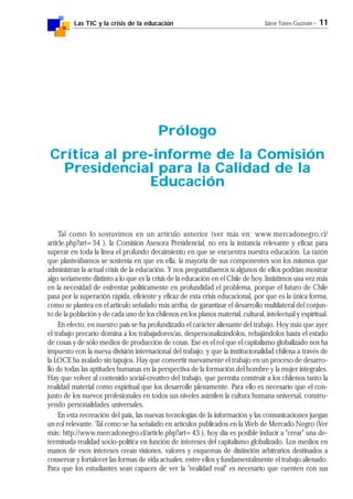 Las TIC y la crisis de la educación Jaime Yanes Guzmán - 11
Tal como lo sostuvimos en un artículo anterior (ver más en: www.mercadonegro.cl/
article.php?art=54 ), la Comisión Asesora Presidencial, no era la instancia relevante y eficaz para
superar en toda la línea el profundo decaimiento en que se encuentra nuestra educación. La razón
que planteábamos se sostenía en que en ella, la mayoría de sus componentes son los mismos que
administran la actual crisis de la educación. Y nos preguntábamos si algunos de ellos podrían mostrar
algo seriamente distinto a lo que es la crisis de la educación en el Chile de hoy. Insistimos una vez más
en la necesidad de enfrentar políticamente en profundidad el problema, porque el futuro de Chile
pasa por la superación rápida, eficiente y eficaz de esta crisis educacional, por que es la única forma,
como se plantea en el artículo señalado más arriba, de garantizar el desarrollo multilateral del conjun-
to de la población y de cada uno de los chilenos en los planos material, cultural, intelectual y espiritual.
En efecto, en nuestro país se ha profundizado el carácter alienante del trabajo. Hoy más que ayer
el trabajo precario domina a los trabajadores/as, despersonalizándolos, rebajándolos hasta el estado
de cosas y de sólo medios de producción de cosas. Ese es el rol que el capitalismo globalizado nos ha
impuesto con la nueva división internacional del trabajo, y que la institucionalidad chilena a través de
la LOCE ha avalado sin tapujos. Hay que convertir nuevamente el trabajo en un proceso de desarro-
llo de todas las aptitudes humanas en la perspectiva de la formación del hombre y la mujer integrales.
Hay que volver al contenido social-creativo del trabajo, que permita construir a los chilenos tanto la
realidad material como espiritual que los desarrolle plenamente. Para ello es necesario que el con-
junto de los nuevos profesionales en todos sus niveles asimilen la cultura humana universal, constru-
yendo personalidades universales.
En esta recreación del país, las nuevas tecnologías de la información y las comunicaciones juegan
un rol relevante. Tal como se ha señalado en artículos publicados en la Web de Mercado Negro (Ver
más: http://www.mercadonegro.cl/article.php?art=43 ), hoy día es posible inducir a "crear" una de-
terminada realidad socio-política en función de intereses del capitalismo globalizado. Los medios en
manos de esos intereses crean visiones, valores y esquemas de distinción arbitrarios destinados a
conservar y fortalecer las formas de vida actuales, entre ellos y fundamentalmente el trabajo alienado.
Para que los estudiantes sean capaces de ver la "realidad real" es necesario que cuenten con sus
Prólogo
Crítica al pre-informe de la Comisión
Presidencial para la Calidad de la
Educación
 