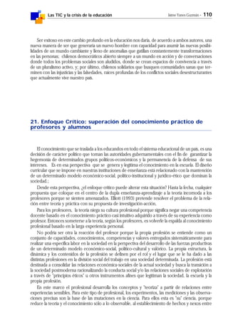 Las TIC y la crisis de la educación Jaime Yanes Guzmán - 110
Ser exitoso en este cambio profundo en la educación nos daría, de acuerdo a ambos autores, una
nueva manera de ser que generaría un nuevo hombre con capacidad para asumir las nuevas posibi-
lidades de un mundo cambiante y lleno de anomalías que gatillan constantemente transformaciones
en las personas; chilenos democráticos abierto siempre a un mundo en acción y de conversaciones
donde todos los problemas sociales son aludidos, donde se crean espacios de convivencia a través
de un pluralismo activo, y; por último, chilenos solidarios que busquen comunidades sanas que ter-
minen con las injusticias y las falsedades, raíces profundas de los conflictos sociales desestructurantes
que actualmente vive nuestro país.
21. Enfoque Crítico: superación del conocimiento práctico de
profesores y alumnos
El conocimiento que se traslada a los educandos en todo el sistema educacional de un país, es una
decisión de carácter político que toman las autoridades gubernamentales con el fin de garantizar la
hegemonía de determinados grupos políticos-económicos y la permanencia de la defensa de sus
intereses. Es en esa perspectiva que se genera y legítima el conocimiento en la escuela. El diseño
curricular que se impone en nuestras instituciones de enseñanza está relacionado con la mantención
de un determinado modelo económico-social, político-institucional y jurídico-ético que dominan la
sociedad.;
Desde esta perspectiva, ¿el enfoque crítico puede alterar esta situación? Hasta la fecha, cualquier
propuesta que coloque en el centro de la dupla enseñanza-aprendizaje a la teoría incomoda a los
profesores porque se sienten amenazados. Elliott (1993) pretende resolver el problema de la rela-
ción entre teoría y práctica con su propuesta de investigación-acción,
Para los profesores, la teoría niega su cultura profesional porque significa negar una competencia
docente basado en el conocimiento práctico casi intuitivo adquirido a través de su experiencia como
profesor. Entonces someterse a la teoría, según los profesores, es volverle la espalda al conocimiento
profesional basado en la larga experiencia personal.
No podría ser otra la reacción del profesor porque la propia profesión se entiende como un
conjunto de capacidades, conocimientos, competencias y valores entregados sistemáticamente para
realizar una específica labor en la sociedad en la perspectiva del desarrollo de las fuerzas productivas
de un determinado modelo económico-social, político-cultural y valórico. La propia estructura, la
dinámica y los contenidos de la profesión se definen por el rol y el lugar que se le ha dado a las
distintas profesiones en la división social del trabajo en una sociedad determinada. La profesión está
destinada a consolidar las relaciones económica-sociales de la actual sociedad y busca la transición a
la sociedad postmoderna racionalizando la conducta social y/o las relaciones sociales de explotación
a través de "principios éticos" u otros instrumentos afines que legitiman la sociedad, la escuela y la
propia profesión.
En este marco el profesional desarrolla los conceptos y "teoriza" a partir de relaciones entre
experiencias sensibles. Para este tipo de profesional, los experimentos, las mediciones y las observa-
ciones precisas son la base de las mutaciones en la ciencia. Para ellos esta es "su" ciencia, porque
reduce la teoría y el conocimiento sólo a lo observable, al establecimiento de hechos y nexos entre
 