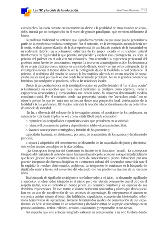 Las TIC y la crisis de la educación Jaime Yanes Guzmán - 111
estos hechos. Su teoría consiste en sistematizar sin abrirse a la posibilidad de otros mundos no cono-
cidos, mirada que se consigue sólo en el marco de grandes paradigmas que permiten adelantarse al
futuro.
La profesión tradicional no entiende que el problema consiste en que no se puede generalizar a
partir de la experiencia cotidiana contingente. Por el contrario, en la investigación-acción debería ser
la teoría, es decir la generalización de la vida experiencial de una historia conjunta de la humanidad en
su codevenir histórico en acoplamiento estructural de los grupos sociales en su tradición cultural
transformada en regularidad la que permite comprender y explicar esas contingencias, es decir, la
práctica del profesor en el aula con sus educandos. Esto contradice la experiencia profesional del
profesor como fuente de conocimiento experto. La teoría en la investigación-acción los desconecta
de su propia praxis porque su mirada es una mirada distinta, local y cercana de la contingencia. En la
investigación-acción el teórico debería ver la contingencia desde la totalidad a la cual pertenece. El
práctico, el profesional del estudio de casos y de los múltiples talleres la ve en una relación de causa-
efecto que es lineal, porque la ve sólo desde la cercanía del problema. No ve las grandes coherencias
históricas que configuran el problema, sólo ve las relaciones locales.
Desde la perspectiva teórica de la investigación-acción es posible descubrir el "curriculum oculto"
o fundamentos no conocidos que hace que el curriculum se configure como objetivos, metas y
experiencias intraescolares y extraescolares que tienen como fin conservar determinado modelo
económico-social. Por el contrario, desde una perspectiva práctica ese "curriculum oculto" no se
observa porque lo que se mira son los hechos desde una perspectiva local, desvinculados de la
totalidad a la cual pertenece. Ello impide descubrir la relación educación-intereses de un determina-
do modelo de sociedad.
En fin, a diferencia del enfoque de la investigación-acción, el practicismo de los profesores, su
ausencia de toda teoría implica no ver, como señala Elliott que la educación:
o reproduce las desigualdades e injusticias sociales que prevalecen en la sociedad;
o refuerza él pensamiento pasivo y dependiente e inhibe el pensamiento crítico;
o favorece concepciones restringidas y limitadas de las potencias y
capacidades humanas, en detrimento, por tanto, de la autoestima de los alumnos y del desarrollo
personal;
o separa la adquisición del conocimiento del desarrollo de las capacidades de juicio y discrimina-
ción en los asuntos complejos de la vida cotidiana.
¿La Concepción Integrada del Currículum es factible en la Educación Virtual?. La concepción
integrada del curriculum la entiendo en sus fundamentos principales como un enfoque interdisciplinario
que busca generar nuevos conocimientos a partir de conocimientos previos fortalecidos por una
potente integración de diversas disciplinas en la estructura cultural del observador construida con el
fin explícito de resolver determinados problemas. La integración de curriculum es la búsqueda de
significado social a través del encuentro del educando con los problemas diversos de su entorno
social.
Esta búsqueda de significado social genera en el observador a mi juicio, un desarrollo equilibrado
y armónico, un observador integrado en sí mismo pero en relación permanente con el otro en el
respeto mutuo, con el contexto en donde genera sus dominios cognitivos y los espacios de sus
dominios experienciales. En este marco el alumno selecciona contenidos y valores que desea socia-
lizar en un acto de autodirección de sus procesos de aprendizaje. En este proceso el alumno se
encuentra consigo mismo al desarrollar habilidades, capacidades, competencias intelectuales, selec-
ciona herramientas de aprendizaje, favorece determinados medios de comunicación de sus expe-
riencias, es decir, se transforma en un constructor y diseñador activo de su propio aprendizaje en un
proceso autónomo, crítico, reflexivo, creativo, colaborativo y responsable en sus tareas.
Por supuesto que este enfoque integrador extiende su comprensión a un acto también donde
 