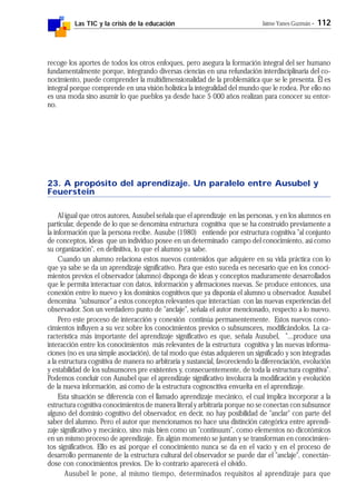 Las TIC y la crisis de la educación Jaime Yanes Guzmán - 112
recoge los aportes de todos los otros enfoques, pero asegura la formación integral del ser humano
fundamentalmente porque, integrando diversas ciencias en una refundación interdisciplinaria del co-
nocimiento, puede comprender la multidimensionalidad de la problemática que se le presenta. Él es
integral porque comprende en una visión holística la integralidad del mundo que le rodea. Por ello no
es una moda sino asumir lo que pueblos ya desde hace 5 000 años realizan para conocer su entor-
no.
23. A propósito del aprendizaje. Un paralelo entre Ausubel y
Feuerstein
Al igual que otros autores, Ausubel señala que el aprendizaje en las personas, y en los alumnos en
particular, depende de lo que se denomina estructura cognitiva que se ha construido previamente a
la información que la persona recibe. Ausube (1980) entiende por estructura cognitiva "al conjunto
de conceptos, ideas que un individuo posee en un determinado campo del conocimiento, así como
su organización", en definitiva, lo que el alumno ya sabe.
Cuando un alumno relaciona estos nuevos contenidos que adquiere en su vida práctica con lo
que ya sabe se da un aprendizaje significativo. Para que esto suceda es necesario que en los conoci-
mientos previos el observador (alumno) disponga de ideas y conceptos maduramente desarrollados
que le permita interactuar con datos, información y afirmaciones nuevas. Se produce entonces, una
conexión entre lo nuevo y los dominios cognitivos que ya disponía el alumno u observador. Ausubel
denomina "subsunsor" a estos conceptos relevantes que interactúan con las nuevas experiencias del
observador. Son un verdadero punto de "anclaje", señala el autor mencionado, respecto a lo nuevo.
Pero este proceso de interacción y conexión continúa permanentemente. Estos nuevos cono-
cimientos influyen a su vez sobre los conocimientos previos o subsunsores, modificándolos. La ca-
racterística más importante del aprendizaje significativo es que, señala Ausubel, "...produce una
interacción entre los conocimientos más relevantes de la estructura cognitiva y las nuevas informa-
ciones (no es una simple asociación), de tal modo que éstas adquieren un significado y son integradas
a la estructura cognitiva de manera no arbitraria y sustancial, favoreciendo la diferenciación, evolución
y estabilidad de los subsunsores pre existentes y, consecuentemente, de toda la estructura cognitiva".
Podemos concluir con Ausubel que el aprendizaje significativo involucra la modificación y evolución
de la nueva información, así como de la estructura cognoscitiva envuelta en el aprendizaje.
Esta situación se diferencia con el llamado aprendizaje mecánico, el cual implica incorporar a la
estructura cognitiva conocimientos de manera literal y arbitraria porque no se conectan con subsunsor
alguno del dominio cognitivo del observador, en decir, no hay posibilidad de "anclar" con parte del
saber del alumno. Pero el autor que mencionamos no hace una distinción categórica entre aprendi-
zaje significativo y mecánico, sino más bien como un "continuum", como elementos no dicotómicos
en un mismo proceso de aprendizaje. En algún momento se juntan y se transforman en conocimien-
tos significativos. Ello es así porque el conocimiento nunca se da en el vacío y en el proceso de
desarrollo permanente de la estructura cultural del observador se puede dar el "anclaje", conectán-
dose con conocimientos previos. De lo contrario aparecerá el olvido.
Ausubel le pone, al mismo tiempo, determinados requisitos al aprendizaje para que
 