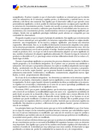 Las TIC y la crisis de la educación Jaime Yanes Guzmán - 113
seasignificativo. El primer requisito es que el observador manifieste su voluntad para que la relación
entre los subsunsores de la estructura cognitiva previa y la información y material nuevo no sea
arbitraria y sólo literal, sino sustancial. Esto significa que el observador califica lo que aprende como
potencialmente significativo, es decir, posible de relacionar lógicamente con alguna parte específica de
su estructura de conocimientos previos. Cuando esto sucede es porque posee efectivamente ante-
cedentes conceptuales necesarios y suficientes para desarrollar la conectividad entre los nuevos co-
nocimientos y los conocimientos previos, transformándose entonces en aprendizaje significativo psi-
cológico. Siendo éste un significado psicológico individual, puede además ser compartido por una
comunidad de observadores.
El segundo requisito es que se respete el principio de asimilación. Esto significa que en la interacción
entre el nuevo material que será aprendido y la estructura cognoscitiva existente se origina simultá-
neamente una reorganización de los nuevos y antiguos significados para formar una estructura
cognoscitiva diferenciada. Esto es, se modifica la información recientemente adquirida como asimis-
mo la estructura preexistente, cambiando el significado tanto de la nueva información como del o los
conceptos (subsunsores) con el cual se produce el anclaje. Ausubel concluye que de esa interacción
resulta un producto (A'a'), en el que no sólo la nueva información adquiere un nuevo significado (a')
sino, también el subsunsor (A) adquiere significados adicionales (A'). Durante la etapa de retención el
producto es disociable en A' y a'; para luego entrar en la fase obliteradora donde (A'a') se reduce a A',
dando lugar al olvido.
Durante el aprendizaje significativo se presentan dos procesos dinámicos relacionados: la diferen-
ciación progresiva y la reconciliación integradora. En el primer caso se presenta una asimilación o
subsunción del concepto o proposición subsunsor, los cuales se modifican adquiriendo nuevos signi-
ficados, produciendo con ello una elaboración adicional jerárquica de los conceptos o proposicio-
nes. Este es un hecho, según Ausubel, que se presenta durante la asimilación, pues los conceptos
subsunsores están siendo reelaborados y modificados constantemente, adquiriendo nuevos signi-
ficados, es decir, progresivamente diferenciados.
En el caso de la reconciliación integradora los elementos ya existentes en la estructura cognitiva
pueden ser precisados, relacionados y adquirir nuevos significados y como consecuencia de ello ser
reorganizados. Es decir, según Ausubel, durante la asimilación las ideas ya establecidas en la estructu-
ra cognitiva son reconocidas y relacionadas en el curso de un nuevo aprendizaje posibilitando una
nueva organización y la atribución de un significado nuevo.
Feuerstein (1991), por su parte, también plantea que la estructura cognitiva es modificable pero
sólo a través de un mediador. La modificabilidad según este autor, es la capacidad de un individuo de
partir desde un punto de su desarrollo y llegar a otro, en un sentido más o menos diferente de lo
predecible hasta ese momento, según su desarrollo mental. Agrega que el ser humano es un ser
cambiante que puede modificarse a sí mismo por un acto de voluntad. Ello es posible porque el ser
humano posee un organismo abierto y receptivo al cambio, haciendo que su estructura cognitiva sea
modificable. Esta situación se produce, a diferencia de lo que plantea Ausubel, gracias a la interven-
ción de un mediador.
Los principios básico que Feuerstein asume para que se de la modificabilidad es que el ser huma-
no es capaz de romper con las costumbres genéticas internas y externas; que cada individuo especí-
fico con el cual nos relacionamos es modificable; que cada uno de nosotros es capaz de cambiar a
otros individuos; que también cada uno de nosotros somos personas que podemos ser modificados,y;
la sociedad entera puede y debe ser modificada.
El autor al cual nos referimos destaca que para que se produzca la modificabilidad de la estructura
de sus conocimientos previos es necesaria la flexibilidad del organismo humano como un elemento
muy importante. Esto significa que a pesar de los cambios estructurales cognitivos del observador, se
mantiene el sentido de la identidad por muy radical que sean estos cambios. El observador se sigue
percibiendo a sí mismo sin perder la continuidad de su manera de ser y de comprenderse.
 