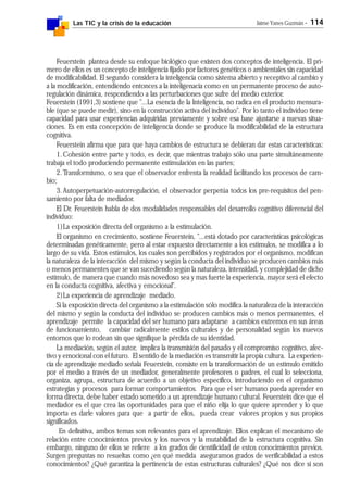 Las TIC y la crisis de la educación Jaime Yanes Guzmán - 114
Feuerstein plantea desde su enfoque biológico que existen dos conceptos de inteligencia. El pri-
mero de ellos es un concepto de inteligencia fijado por factores genéticos o ambientales sin capacidad
de modificabilidad. El segundo considera la inteligencia como sistema abierto y receptivo al cambio y
a la modificación, entendiendo entonces a la inteligenacia como en un permanente proceso de auto-
regulación dinámica, respondiendo a las perturbaciones que sufre del medio exterior.
Feuerstein (1991,3) sostiene que "...La esencia de la Inteligencia, no radica en el producto mensura-
ble (que se puede medir), sino en la construcción activa del individuo". Por lo tanto el individuo tiene
capacidad para usar experiencias adquiridas previamente y sobre esa base ajustarse a nuevas situa-
ciones. Es en esta concepción de inteligencia donde se produce la modificabilidad de la estructura
cognitiva.
Feuerstein afirma que para que haya cambios de estructura se debieran dar estas características:
1.Cohesión entre parte y todo, es decir, que mientras trabajo sólo una parte simultáneamente
trabaja el todo produciendo permanente estimulación en las partes;
2.Transformismo, o sea que el observador enfrenta la realidad facilitando los procesos de cam-
bio;
3.Autoperpetuación-autorregulación, el observador perpetúa todos los pre-requisitos del pen-
samiento por falta de mediador.
El Dr. Feuerstein habla de dos modalidades responsables del desarrollo cognitivo diferencial del
individuo:
1)La exposición directa del organismo a la estimulación.
El organismo en crecimiento, sostiene Feuerstein, "...está dotado por características psicológicas
determinadas genéticamente, pero al estar expuesto directamente a los estímulos, se modifica a lo
largo de su vida. Estos estímulos, los cuales son percibidos y registrados por el organismo, modifican
la naturaleza de la interacción del mismo y según la conducta del individuo se producen cambios más
o menos permanentes que se van sucediendo según la naturaleza, intensidad, y complejidad de dicho
estímulo, de manera que cuando más novedoso sea y mas fuerte la experiencia, mayor será el efecto
en la conducta cognitiva, afectiva y emocional".
2)La experiencia de aprendizaje mediado.
Si la exposición directa del organismo a la estimulación sólo modifica la naturaleza de la interacción
del mismo y según la conducta del individuo se producen cambios más o menos permanentes, el
aprendizaje permite la capacidad del ser humano para adaptarse a cambios extremos en sus áreas
de funcionamiento, cambiar radicalmente estilos culturales y de personalidad según los nuevos
entornos que lo rodean sin que signifique la pérdida de su identidad.
La mediación, según el autor, implica la transmisión del pasado y el compromiso cognitivo, afec-
tivo y emocional con el futuro. El sentido de la mediación es transmitir la propia cultura. La experien-
cia de aprendizaje mediado señala Feuerstein, consiste en la transformación de un estímulo emitido
por el medio a través de un mediador, generalmente profesores o padres, el cual lo selecciona,
organiza, agrupa, estructura de acuerdo a un objetivo específico, introduciendo en el organismo
estrategias y procesos para formar comportamientos. Para que el ser humano pueda aprender en
forma directa, debe haber estado sometido a un aprendizaje humano cultural. Feuerstein dice que el
mediador es el que crea las oportunidades para que el niño elija lo que quiere aprender y lo que
importa es darle valores para que a partir de ellos, pueda crear valores propios y sus propios
significados.
En definitiva, ambos temas son relevantes para el aprendizaje. Ellos explican el mecanismo de
relación entre conocimientos previos y los nuevos y la mutabilidad de la estructura cognitiva. Sin
embargo, ninguno de ellos se refiere a los grados de cientificidad de estos conocimientos previos.
Surgen preguntas no resueltas como ¿en qué medida aseguramos grados de verificabilidad a estos
conocimientos? ¿Qué garantiza la pertinencia de estas estructuras culturales? ¿Qué nos dice si son
 