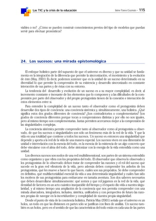 Las TIC y la crisis de la educación Jaime Yanes Guzmán - 115
viables o no? ¿Cómo se pueden construir conocimientos previos del tipo de modelos que puedan
servir para efectuar pronósticos?
24. Los sucesos: una mirada epistemológica
El enfoque holístico parte del supuesto de que el universo es diverso y que su unidad se funda-
menta en la integración de la diferencia que permite la sincronización, el movimiento y la evolución
de éste.(May, 2001) Es decir, podemos sostener que es la unidad de un suceso determinado en su
diversidad lo que permite la comprensión de su existencia y desarrollo sincronizado en constante
interacción de sus partes y de éstas con su entorno.
La tendencia del desarrollo y evolución de un suceso es a su mayor complejidad, es decir, al
incremento constante e incesante de los elementos que lo componen y a las dificultades de la com-
prensión por parte del observador y del propio protagonista tienen de la conexión e interacción de
estos elementos entre sí.
Para entender la complejidad de un suceso tanto el observador como el protagonista deben
desarrollar dos tipos de conciencia: una conciencia sistémica y, simultáneamente, una holística. ¿Qué
significa estos dos grados diferentes de conciencia? ¿Son contradictorios o complementarios? Son
grados de conciencia diferentes porque tocan a comprensiones distintas y por ello no son iguales,
pero al mismo tiempo son complementarias. Juntas permiten acercarnos mejor a la comprensión de
las singularidades complejas.
La conciencia sistémica permite comprender tanto al observador como al protagonista u obser-
vado, de que los sucesos o singularidades son sólo un fenómeno más de la red de la vida. Y que la
vida en una totalidad que contiene a todos los sucesos. Un suceso es entonces una singularidad que
depende y aporta a la red de la vida de una manera especial. Los sucesos viven en una dimensión de
unidad e interrelación con la esencia del todo, es la esencia de la existencia de un algo concreto que
debe vincularse con el alma del todo, debe sintonizar con la energía de la vida entendida como una
unidad.
Los diversos sucesos son nodos de una red multidimensional, son partes de un sistema entendido
como organismo y que vibra con los propósitos del todo. El observador que observa lo observado y
los protagonistas de lo observado deben tratar de comprender las razones y el rol del suceso que
sucede en la gran red vibratoria de la vida, pero además deben comprender los anhelos de los
protagonistas, qué les mueve a hacer lo que hacen, cuáles son sus propósitos. Se debe comprender
en definitiva, qué multifactorialidad esencial da vida a una determinada singularidad y cuáles han sido
los motivos de sus protagonistas para embarcarse en tamaña aventura. Son dos saberes necesarios
que deben desarrollarse simultáneamente: qué somos y que rol jugamos en la red de la vida, qué
densidad de factores en un acto cuántico inseparable del tiempo y el espacio dio vida a nuestra singu-
laridad, y al mismo tiempo una ampliación de la conciencia que nos permita comprender con una
mirada abarcadora, integradora, inclusiva, sintética, unificadora y con perspectiva de futuro las razo-
nes propias de navegar en la incertidumbre y complejidad de nuestra propia singularidad.
Desde el punto de vista de la conciencia holística, Patricia May (2001) señala que el universo es un
holos, un todo en que las divisiones en partes sólo se justifican con fines de análisis. Un suceso tam-
bién es un holos, pero en el sentido de que las características del todo están en cada una de las partes
 