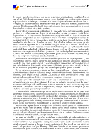 Las TIC y la crisis de la educación Jaime Yanes Guzmán - 116
del suceso y que al mismo tiempo, cada una de las partes de una singularidad compleja refleja ese
todo u holos. Diciéndolo de otra manera, un suceso es una singularidad que manifiesta autónomamente
las propiedades de un todo, que contiene en sí de manera singular las características básicas de todo
el conjunto, de toda la totalidad. Es la forma concreta en que la totalidad se manifiesta, es el modo de
existencia del todo, porque el todo sólo tiene existencia concreta en una singularidad, en un suceso
determinado con existencia topológica manifiesta.
El desarrollo de una conciencia holística tanto del observador como de los protagonistas implica
que éstos ya no sólo sean capaces de percibir la trama del suceso, sino que además percibir lo que
May denomina el Uno como esencia manifestada en cada segmento del todo, es decir, en todos los
sucesos que comprenden ese todo. Y percibir el Uno es conectarse con el propósito esencial del
movimiento del todo, con su vibración básica, la sintonía con esa forma de manifestación de la vida,
con el orden natural esencial. Descubrir ese estado de totalidad de cada suceso humano permite
transformar cada singularidad de la vida social en una gran sinfonía de la partitura cósmica, en la
"mente universal" de la cual el suceso en sólo una manifestación singular. De aquí la necesidad de una
conciencia holística no focalizada en la individualidad sino que en el Uno vibrante que contiene todas
las dimensiones que permiten la debida acogida cósmica de todas las singularidades como manifesta-
ción de la ética cósmica. Es esa esencia que permanece que la conciencia holística debe descubrir, y
desde ahí comprender y construir todas las singularidades.
¿Pero entonces, la investigación sólo debe abarcar los propósitos de los protagonistas? ¿Y qué
posición tomar respecto a aquello que da vida a las singularidades, a aquellos factores que expresan la
esencia del todo y que permiten que de repente algo surja en los marcos de los "propósitos" de ese
todo, sobre la base de determinadas tendencias o regularidades que son como verdaderas "baran-
das" de la sociedad que permite que algo surja si existen protagonistas que así lo decidan?
Un suceso surge cuando un conjunto de factores esenciales se combinan aumentando
exponencialmente su densidad y al mismo tiempo conservando una dinámica de interacciones y de
relaciones, dando origen a lo que Maturana (2002) llama un clivaje operacional que separa a esta
particularidad como sistema de otros elementos que componen el entorno.
Un suceso entendido como sistema se conserva sólo en las dimensiones en que sus componen-
tes lo constituyeron a través de las relaciones de aceptación mutua de sus componentes. Un suceso
permanece en el tiempo en la medida en que las interacciones que sus componentes o protagonistas
han definido conservan su identidad, su organización y su capacidad de flexibilidad que le permite
adaptarse a un medio que es siempre cambiante.
La particularidad o suceso se constituye por sus propios medios y dinámicas. Por una parte, la red
que produce constantemente los componentes del suceso es cerrada en sí mismo, en el sentido que
es él mismo el que genera la producción que los produce como una producción metabólica que
constituye su identidad en un acto de autocreación, de autopoiésis. Desde este punto de vista, obser-
var a los protagonistas en los motivos y propósitos que tienen para constituir el suceso es fundamen-
tal y es uno de los argumentos más sólidos para la existencia de una metodología cualitativa.
Pero un suceso a pesar de que se autoprodruce autopoiéticamente y se recrea constantemente
a partir de sí mismo como un sistema cerrado, al mismo tiempo está en constante relación con el
entorno, es flexible a él, reacciona al más simple cambio de él, transformándose en un suceso o
particularidad autorreferencial, que diferenciándose del entorno, lo contiene. Desde este punto de
vista el sistema no es sólo cerrado, sino que también abierto.
Los sucesos son flexibles porque al ser resultado de una inestabilidad y transformación irreversi-
ble que proviene de otros sucesos, ya constituidos y diferenciados del entorno, sin embargo mantie-
nen esa relación con él, lo que permite a las singularidades incorporar en ellas los constantes cambios
que el mismo entorno que le dio vida generan constantemente. Esto sucede de esta manera de
acuerdo a la propiedad entrópica (Hawking, 1988) o de desorden de los sucesos, que aumenta
constantemente, y que cuando dos sucesos o sistemas se tocan, la entropía del suceso combinado o
 