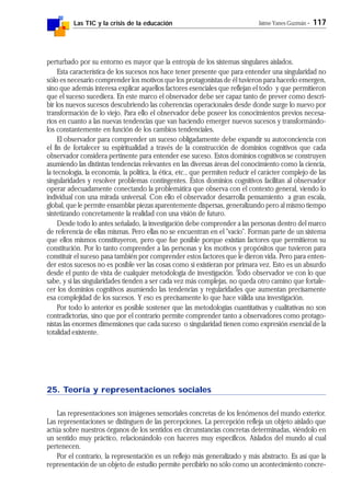 Las TIC y la crisis de la educación Jaime Yanes Guzmán - 117
perturbado por su entorno es mayor que la entropía de los sistemas singulares aislados.
Esta característica de los sucesos nos hace tener presente que para entender una singularidad no
sólo es necesario comprender los motivos que los protagonistas de él tuvieron para hacerlo emergen,
sino que además interesa explicar aquellos factores esenciales que reflejan el todo y que permitieron
que el suceso sucediera. En este marco el observador debe ser capaz tanto de prever como descri-
bir los nuevos sucesos descubriendo las coherencias operacionales desde donde surge lo nuevo por
transformación de lo viejo. Para ello el observador debe poseer los conocimientos previos necesa-
rios en cuanto a las nuevas tendencias que van haciendo emerger nuevos sucesos y transformándo-
los constantemente en función de los cambios tendenciales.
El observador para comprender un suceso obligadamente debe expandir su autoconciencia con
el fin de fortalecer su espiritualidad a través de la construcción de dominios cognitivos que cada
observador considera pertinente para entender ese suceso. Estos dominios cognitivos se construyen
asumiendo las distintas tendencias relevantes en las diversas áreas del conocimiento como la ciencia,
la tecnología, la economía, la política, la ética, etc., que permiten reducir el carácter complejo de las
singularidades y resolver problemas contingentes. Estos dominios cognitivos facilitan al observador
operar adecuadamente conectando la problemática que observa con el contexto general, viendo lo
individual con una mirada universal. Con ello el observador desarrolla pensamiento a gran escala,
global, que le permite ensamblar piezas aparentemente dispersas, generalizando pero al mismo tiempo
sintetizando concretamente la realidad con una visión de futuro.
Desde todo lo antes señalado, la investigación debe comprender a las personas dentro del marco
de referencia de ellas mismas. Pero ellas no se encuentran en el "vacío". Forman parte de un sistema
que ellos mismos constituyeron, pero que fue posible porque existían factores que permitieron su
constitución. Por lo tanto comprender a las personas y los motivos y propósitos que tuvieron para
constituir el suceso pasa también por comprender estos factores que le dieron vida. Pero para enten-
der estos sucesos no es posible ver las cosas como si existieran por primara vez. Esto es un absurdo
desde el punto de vista de cualquier metodología de investigación. Todo observador ve con lo que
sabe, y si las singularidades tienden a ser cada vez más complejas, no queda otro camino que fortale-
cer los dominios cognitivos asumiendo las tendencias y regularidades que aumentan precisamente
esa complejidad de los sucesos. Y eso es precisamente lo que hace válida una investigación.
Por todo lo anterior es posible sostener que las metodologías cuantitativas y cualitativas no son
contradictorias, sino que por el contrario permite comprender tanto a observadores como protago-
nistas las enormes dimensiones que cada suceso o singularidad tienen como expresión esencial de la
totalidad existente.
25. Teoría y representaciones sociales
Las representaciones son imágenes sensoriales concretas de los fenómenos del mundo exterior.
Las representaciones se distinguen de las percepciones. La percepción refleja un objeto aislado que
actúa sobre nuestros órganos de los sentidos en circunstancias concretas determinadas, viéndolo en
un sentido muy práctico, relacionándolo con haceres muy específicos. Aislados del mundo al cual
pertenecen.
Por el contrario, la representación es un reflejo más generalizado y más abstracto. Es así que la
representación de un objeto de estudio permite percibirlo no sólo como un acontecimiento concre-
 