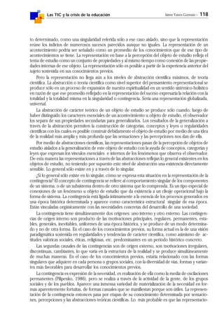 Las TIC y la crisis de la educación Jaime Yanes Guzmán - 118
to determinado, como una singularidad referida sólo a ese caso aislado, sino que la representación
reúne los indicios de numerosos sucesos parecidos aunque no iguales. La representación de un
acontecimiento podría ser señalado como un promedio de los conocimientos que de ese tipo de
acontecimientos se tiene. La representación en base a la percepción del objeto de estudio refleja el
tema de estudio como un conjunto de propiedades y al mismo tiempo como conexión de las propie-
dades internas de ese objeto. La representación sólo es posible a partir de la experiencia anterior del
sujeto sostenida en sus conocimientos previos.
Pero la representación no llega aún a los niveles de abstracción científica máximos, de teoría
científica. La abstracción o teoría científica como nivel superior del pensamiento representacional se
produce sólo en un proceso de expansión de nuestra espiritualidad en un sentido sistémico-holístico
en razón de que ese promedio reflejado en la representación del suceso expresaría la relación con la
totalidad y la totalidad misma en la singularidad o contingencia. Sería una representación globalizada,
universal.
La abstracción de carácter teórico de un objeto de estudio se produce sólo cuando, luego de
haber distinguido los caracteres esenciales de un acontecimiento u objeto de estudio, el observador
los separa de sus propiedades secundarias para generalizarlos. Los resultados de la generalización a
través de la abstracción permiten la construcción de categorías, conceptos y leyes o regularidades
científicas con los cuales es posible construir debidamente el objeto de estudio por medio de una idea
de la realidad más amplia y más profunda que las sensaciones y las percepciones nos dan de ella.
Por medio de abstracciones científicas, las representaciones pasan de la percepción de objetos de
estudio aislados a la generalización de este objeto de estudio con la ayuda de conceptos, categorías y
leyes que expresan los vínculos esenciales e internos de los fenómenos que observa el observador.
De esta manera las representaciones a través de las abstracciones reflejan lo general existentes en los
objetos de estudio, no teniendo por supuesto este nivel de abstracción una existencia directamente
sensible. Lo general sólo existe en y a través de lo singular.
¿Si lo general sólo existe en lo singular, cómo se expresa esta situación en la representación de la
contingencia? El concepto de contingencia se refiere al comportamiento singular de los componentes
de un sistema, o de un subsistema dentro de otro sistema que lo comprenda. Es un tipo especial de
conexiones de un fenómeno u objeto de estudio que da existencia a un clivaje operacional bajo la
forma de sistema. La contingencia está ligada íntimamente a la esencia de los procesos generados en
una época histórica determinada y aparece como característica estructural singular de esa época.
Están vinculadas orgánicamente con las necesidades concretas del desarrollo de una sociedad.
La contingencia tiene simultáneamente dos orígenes: uno interno y otro externo. Las contingen-
cias de origen interno son producto de las motivaciones principales, regulares, permanentes, esta-
bles, generales, inevitables, uniformes de una época histórica, y se produce de un modo determina-
do y no de otra forma. En el caso de los conocimientos previos, su forma actual es la de una visión
paradigmática sostenida en regularidades y tendencias de carácter científica, como asimismo de ac-
titudes valóricas sociales, éticas, religiosas, etc. predominantes en un período histórico concreto.
Las segundas causales de las contingencias son de origen externo, son motivaciones irregulares,
discontinuas, cambiantes, lo que varía en la estructura de la realidad y se produce simultáneamente
de muchas maneras. En el caso de los conocimientos previos, estaría relacionado con las formas
singulares que adquiere en cada persona o grupos sociales, con la diversidad de vías, formas y varian-
tes más favorables para desarrollar los conocimientos previos.
La contingencia es expresión de la necesidad, es realización de ella como la media de oscilaciones
permanentes (Pilipenko, 1986), pero se realiza a través de la actividad de la gente, de los grupos
sociales y de los pueblos. Aparece una inmensa variedad de materialización de la necesidad en for-
mas aparentemente fortuitas, de formas casuales que se manifiestan porque son útiles. La represen-
tación de la contingencia entonces pasa por etapas de su conocimiento determinada por sensacio-
nes, percepciones y las abstracciones teóricas científicas. Lo más probable es que las representacio-
 