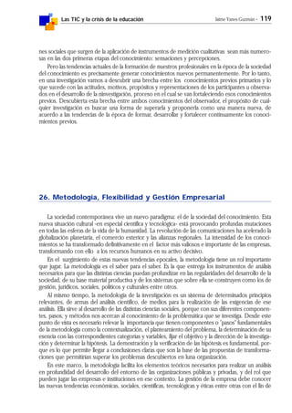 Las TIC y la crisis de la educación Jaime Yanes Guzmán - 119
nes sociales que surgen de la aplicación de instrumentos de medición cualitativas sean más numero-
sas en las dos primeras etapas del conocimiento: sensaciones y percepciones.
Pero las tendencias actuales de la formación de nuestros profesionales en la época de la sociedad
del conocimiento es precisamente generar conocimientos nuevos permanentemente. Por lo tanto,
en una investigación vamos a descubrir una brecha entre los conocimientos previos primarios y lo
que sucede con las actitudes, motivos, propósitos y representaciones de los participantes u observa-
dos en el desarrollo de la ninvestigación, proceso en el cual se van fortaleciendo esos conocimientos
previos. Descubierta esta brecha entre ambos conocimientos del observador, el propósito de cual-
quier investigación es buscar una forma de superarla y proponerla como una manera nueva, de
acuerdo a las tendencias de la época de formar, desarrollar y fortalecer continuamente los conoci-
mientos previos.
26. Metodología, Flexibilidad y Gestión Empresarial
La sociedad contemporánea vive un nuevo paradigma: el de la sociedad del conocimiento. Esta
nueva situación cultural -en especial científica y tecnológica- está provocando profundas mutaciones
en todas las esferas de la vida de la humanidad. La revolución de las comunicaciones ha acelerado la
globalización planetaria, el comercio exterior y las alianzas regionales. La intensidad de los conoci-
mientos se ha transformado definitivamente en el factor más valiosos e importante de las empresas,
transformando con ello a los recursos humanos en su activo decisivo.
En el surgimiento de estas nuevas tendencias epocales, la metodología tiene un rol importante
que jugar. La metodología es el saber para el saber. Es la que entrega los instrumentos de análisis
necesarios para que las distintas ciencias puedan profundizar en las regularidades del desarrollo de la
sociedad, de su base material productiva y de los sistemas que sobre ella se construyen como los de
gestión, jurídicos, sociales, políticos y culturales entre otros.
Al mismo tiempo, la metodología de la investigación es un sistema de determinados principios
relevantes, de armas del análisis científico, de medios para la realización de las exigencias de ese
análisis. Ella sirve al desarrollo de las distintas ciencias sociales, porque con sus diferentes componen-
tes, pasos, y métodos nos acercan al conocimiento de la problemática que se investiga. Desde este
punto de vista es necesario relevar la importancia que tienen componentes o "pasos" fundamentales
de la metodología como la contextualización, el planteamiento del problema, la determinación de su
esencia con las correspondientes categorías y variables, fijar el objetivo y la dirección de la investiga-
ción y determinar la hipótesis. La demostración y la verificación de las hipótesis es fundamental, por-
que es lo que permite llegar a conclusiones claras que son la base de las propuestas de transforma-
ciones que permitirían superar los problemas descubiertos en luna organización.
En este marco, la metodología facilita los elementos teóricos necesarios para realizar un análisis
en profundidad del desarrollo del entorno de las organizaciones públicas y privadas, y del rol que
pueden jugar las empresas e instituciones en ese contexto. La gestión de la empresa debe conocer
las nuevas tendencias económicas, sociales, científicas, tecnológicas y éticas entre otras con el fin de
 