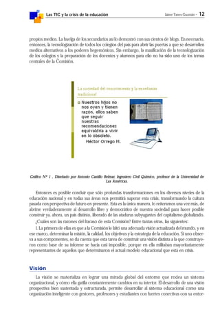Las TIC y la crisis de la educación Jaime Yanes Guzmán - 12
propios medios. La huelga de los secundarios así lo demostró con sus cientos de blogs. En necesario,
entonces, la tecnologización de todos los colegios del país para abrir las puertas a que se desarrollen
medios alternativos a los poderes hegemónicos. Sin embargo, la masificación de la tecnologización
de los colegios y la preparación de los docentes y alumnos para ello no ha sido uno de los temas
centrales de la Comisión.
Gráfico Nº 1 , Diseñado por Antonio Castillo BelmarGráfico Nº 1 , Diseñado por Antonio Castillo BelmarGráfico Nº 1 , Diseñado por Antonio Castillo BelmarGráfico Nº 1 , Diseñado por Antonio Castillo BelmarGráfico Nº 1 , Diseñado por Antonio Castillo Belmar, Ingeniero Civil Químico, profesor de la Universidad de, Ingeniero Civil Químico, profesor de la Universidad de, Ingeniero Civil Químico, profesor de la Universidad de, Ingeniero Civil Químico, profesor de la Universidad de, Ingeniero Civil Químico, profesor de la Universidad de
Las Américas.Las Américas.Las Américas.Las Américas.Las Américas.
Entonces es posible concluir que sólo profundas transformaciones en los diversos niveles de la
educación nacional y en todas sus áreas nos permitirá superar esta crisis, transformando la cultura
pasada con perspectiva de futuro en presente. Esta es la única manera, lo reiteramos una vez más, de
abrirse verdaderamente al desarrollo libre y democrático de nuestra sociedad para hacer posible
construir ya, ahora, un país distinto, liberado de las ataduras subyugantes del capitalismo globalizado.
¿Cuáles son las razones del fracaso de esta Comisión? Entre tantas otras, las siguientes:
I. La primera de ellas es que a la Comisión le faltó una adecuada visión actualizada del mundo, y en
ese marco, determinar la misión, la calidad, los objetivos y la estrategia de la educación. Si uno obser-
va a sus componentes, se da cuenta que esta tarea de construir una visión distinta a la que construye-
ron como base de su informe se hacía casi imposible, porque en ella militaban mayoritariamente
representantes de aquellos que determinaron el actual modelo educacional que está en crisis.
Visión
La visión se materializa en lograr una mirada global del entorno que rodea un sistema
organizacional, y cómo ella gatilla constantemente cambios en su interior. El desarrollo de una visión
prospectiva bien sustentada y estructurada, permite desarrollar al sistema educacional como una
organización inteligente con gestores, profesores y estudiantes con fuertes conectivas con su entor-
 