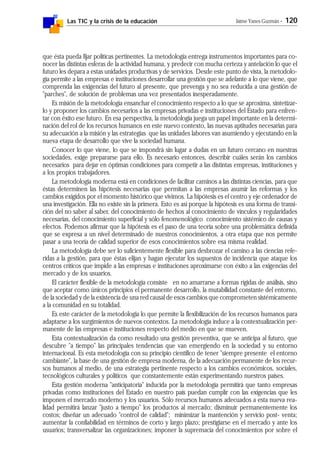 Las TIC y la crisis de la educación Jaime Yanes Guzmán - 120
que ésta pueda fijar políticas pertinentes. La metodología entrega instrumentos importantes para co-
nocer las distintas esferas de la actividad humana, y predecir con mucha certeza y antelación lo que el
futuro les depara a estas unidades productivas y de servicios. Desde este punto de vista, la metodolo-
gía permite a las empresas e instituciones desarrollar una gestión que se adelante a lo que viene, que
comprenda las exigencias del futuro al presente, que prevenga y no sea reducida a una gestión de
"parches", de solución de problemas una vez presentados inesperadamente.
Es misión de la metodología ensanchar el conocimiento respecto a lo que se aproxima, sintetizar-
lo y proponer los cambios necesarios a las empresas privadas e instituciones del Estado para enfren-
tar con éxito ese futuro. En esa perspectiva, la metodología juega un papel importante en la determi-
nación del rol de los recursos humanos en este nuevo contexto, las nuevas aptitudes necesarias para
su adecuación a la misión y las estrategias que las unidades labores van asumiendo y ejecutando en la
nueva etapa de desarrollo que vive la sociedad humana.
Conocer lo que viene, lo que se impondrá sin lugar a dudas en un futuro cercano en nuestras
sociedades, exige prepararse para ello. Es necesario entonces, describir cuáles serán los cambios
necesarios para dejar en óptimas condiciones para competir a las distintas empresas, instituciones y
a los propios trabajadores.
La metodología moderna está en condiciones de facilitar caminos a las distintas ciencias, para que
éstas determinen las hipótesis necesarias que permitan a las empresas asumir las reformas y los
cambios exigidos por el momento histórico que vivimos. La hipótesis es el centro y eje ordenador de
una investigación. Ella no existe sin la primera. Esto es así porque la hipótesis es una forma de transi-
ción del no saber al saber, del conocimiento de hechos al conocimiento de vínculos y regularidades
necesarias, del conocimiento superficial y sólo fenomenológico conocimiento sistémico de causas y
efectos. Podemos afirmar que la hipótesis es el paso de una teoría sobre una problemática definida
que se expresa a un nivel determinado de nuestros conocimientos, a otra etapa que nos permite
pasar a una teoría de calidad superior de esos conocimientos sobre esa misma realidad.
La metodología debe ser lo suficientemente flexible para desbrozar el camino a las ciencias refe-
ridas a la gestión, para que éstas elijan y hagan ejecutar los supuestos de incidencia que ataque los
centros críticos que impide a las empresas e instituciones aproximarse con éxito a las exigencias del
mercado y de los usuarios.
El carácter flexible de la metodología consiste en no amarrarse a formas rígidas de análisis, sino
que aceptar como únicos principios el permanente desarrollo, la mutabilidad constante del entorno,
de la sociedad y de la existencia de una red causal de esos cambios que comprometen sistémicamente
a la comunidad en su totalidad.
Es este carácter de la metodología lo que permite la flexibilización de los recursos humanos para
adaptarse a los surgimientos de nuevos contextos. La metodología induce a la contextualización per-
manente de las empresas e instituciones respecto del medio en que se mueven.
Esta contextualización da como resultado una gestión preventiva, que se anticipa al futuro, que
descubre "a tiempo" las principales tendencias que van emergiendo en la sociedad y su entorno
internacional. Es esta metodología con su principio científico de tener "siempre presente el entorno
cambiante", la base de una gestión de empresa moderna, de la adecuación permanente de los recur-
sos humanos al medio, de una estrategia pertinente respecto a los cambios económicos, sociales,
tecnológicos culturales y políticos que constantemente están experimentando nuestros países.
Esta gestión moderna "anticipatoria" inducida por la metodología permitirá que tanto empresas
privadas como instituciones del Estado en nuestro país puedan cumplir con las exigencias que les
imponen el mercado moderno y los usuarios. Sólo recursos humanos adecuados a esta nueva rea-
lidad permitirá lanzar "justo a tiempo" los productos al mercado; disminuir permanentemente los
costos; diseñar un adecuado "control de calidad"; minimizar la mantención y servicio post- venta;
aumentar la confiabilidad en términos de corto y largo plazo; prestigiarse en el mercado y ante los
usuarios; transversalizar las organizaciones; imponer la supremacía del conocimientos por sobre el
 