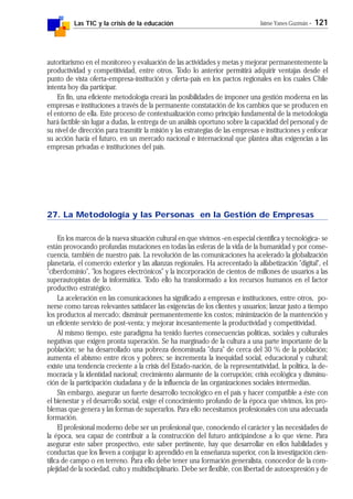 Las TIC y la crisis de la educación Jaime Yanes Guzmán - 121
autoritarismo en el monitoreo y evaluación de las actividades y metas y mejorar permanentemente la
productividad y competitividad, entre otros. Todo lo anterior permitirá adquirir ventajas desde el
punto de vista oferta-empresa-institución y oferta-país en los pactos regionales en los cuales Chile
intenta hoy día participar.
En fin, una eficiente metodología creará las posibilidades de imponer una gestión moderna en las
empresas e instituciones a través de la permanente constatación de los cambios que se producen en
el entorno de ella. Este proceso de contextualización como principio fundamental de la metodología
hará factible sin lugar a dudas, la entrega de un análisis oportuno sobre la capacidad del personal y de
su nivel de dirección para trasmitir la misión y las estrategias de las empresas e instituciones y enfocar
su acción hacia el futuro, en un mercado nacional e internacional que plantea altas exigencias a las
empresas privadas e instituciones del país.
27. La Metodología y las Personas en la Gestión de Empresas
En los marcos de la nueva situación cultural en que vivimos -en especial científica y tecnológica- se
están provocando profundas mutaciones en todas las esferas de la vida de la humanidad y por conse-
cuencia, también de nuestro país. La revolución de las comunicaciones ha acelerado la globalización
planetaria, el comercio exterior y las alianzas regionales. Ha acrecentado la alfabetización "digital", el
"ciberdominio", "los hogares electrónicos" y la incorporación de cientos de millones de usuarios a las
superautopistas de la informática. Todo ello ha transformado a los recursos humanos en el factor
productivo estratégico.
La aceleración en las comunicaciones ha significado a empresas e instituciones, entre otros, po-
nerse como tareas relevantes satisfacer las exigencias de los clientes y usuarios; lanzar justo a tiempo
los productos al mercado; disminuir permanentemente los costos; minimización de la mantención y
un eficiente servicio de post-venta; y mejorar incesantemente la productividad y competitividad.
Al mismo tiempo, este paradigma ha tenido fuertes consecuencias políticas, sociales y culturales
negativas que exigen pronta superación. Se ha marginado de la cultura a una parte importante de la
población; se ha desarrollado una pobreza denominada "dura" de cerca del 30 % de la población;
aumenta el abismo entre ricos y pobres; se incrementa la inequidad social, educacional y cultural;
existe una tendencia creciente a la crisis del Estado-nación, de la representatividad, la política, la de-
mocracia y la identidad nacional; crecimiento alarmante de la corrupción; crisis ecológica y disminu-
ción de la participación ciudadana y de la influencia de las organizaciones sociales intermedias.
Sin embargo, asegurar un fuerte desarrollo tecnológico en el país y hacer compatible a éste con
el bienestar y el desarrollo social, exige el conocimiento profundo de la época que vivimos, los pro-
blemas que genera y las formas de superarlos. Para ello necesitamos profesionales con una adecuada
formación.
El profesional moderno debe ser un profesional que, conociendo el carácter y las necesidades de
la época, sea capaz de contribuir a la construcción del futuro anticipándose a lo que viene. Para
asegurar este saber prospectivo, este saber pertinente, hay que desarrollar en ellos habilidades y
conductas que los lleven a conjugar lo aprendido en la enseñanza superior, con la investigación cien-
tífica de campo o en terreno. Para ello debe tener una formación generalista, conocedor de la com-
plejidad de la sociedad, culto y multidisciplinario. Debe ser flexible, con libertad de autoexpresión y de
 