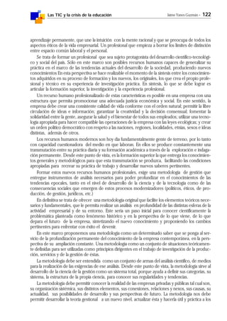 Las TIC y la crisis de la educación Jaime Yanes Guzmán - 122
aprendizaje permanente, que une la intuición con la mente racional y que se preocupa de todos los
aspectos éticos de la vida empresarial. Un profesional que empieza a borrar los límites de distinción
entre espacio común laboral y el personal.
Se trata de formar un profesional que sea sujeto protagonista del desarrollo científico-tecnológi-
co y social del país. Sólo en este marco son posibles recursos humanos capaces de generalizar su
práctica en el marco de las tendencias actuales del desarrollo de la sociedad, produciendo nuevos
conocimientos En esta perspectiva se hace realizable el momento de la síntesis entre los conocimien-
tos adquiridos en su proceso de formación y los nuevos, los originales, los que crea el propio profe-
sional y técnico en su experiencia de investigación práctica. En síntesis, lo que se debe lograr es
articular la formación superior, la investigación y la experiencia profesional.
Un recurso humano profesionalizado de estas características es posible en una empresa con una
estructura que permita promocionar una adecuada justicia económica y social. En este sentido, la
empresa debe crear una consistente calidad de vida conforme con el orden natural; permitir la libre
circulación de ideas e información; garantizar la creatividad y la decisión consensual; fomentar la
solidaridad entre la gente, asegurar la salud y el bienestar de todos sus empleados; utilizar una tecno-
logía apropiada para hacer compatible las operaciones de la empresa con las leyes ecológicas; y crear
un orden político democrático con respeto a las naciones, regiones, localidades, etnias, sexos e ideas
distintas, además de otros.
Los recursos humanos modernos son hoy día fundamentalmente gente de terreno, por lo tanto
con capacidad cuestionadora del medio en que laboran. En ellos se produce constantemente una
transmutación entre su práctica diaria y su formación académica a través de la exploración e indaga-
ción permanente. Desde este punto de vista, es la formación superior la que entrega los conocimien-
tos generales y metodológicos para que esta transmutación se produzca, facilitando las condiciones
apropiadas para recrear su práctica de trabajo y desarrollar nuevos saberes pertinentes.
Formar estos nuevos recursos humanos profesionales, exige una metodología de gestión que
entregue instrumentos de análisis necesarios para poder profundizar en el conocimientos de las
tendencias epocales, tanto en el nivel de desarrollo de la ciencia y de la tecnología como de las
consecuencias sociales que emergen de estos procesos modernizadores (políticos, éticos, de pro-
ducción, de gestión, jurídicos, etc.)
En definitiva se trata de ofrecer una metodología original que facilite los elementos teóricos nece-
sarios y fundamentales, que le permita realizar un análisis en profundidad de las distintas esferas de la
actividad empresarial y de su entorno. Este sería un paso inicial para conocer científicamente la
problemática planteada como fenómeno histórico y en la perspectiva de lo que viene, de lo que
depara el futuro de la empresa, sintetizando el nuevo conocimiento y proponiendo los cambios
pertinentes para enfrentar con éxito el devenir.
En este marco proponemos una metodología como un determinado saber que se ponga al ser-
vicio de la profundización permanente del conocimiento de la empresa contemporánea, en la pers-
pectiva de su ampliación constante. Una metodología como un conjunto de situaciones teóricamen-
te definidas para ser utilizadas como principios dirigentes en el trabajo de investigación de la produc-
ción, servicios y de la gestión de éstas.
La metodología debe ser entendida como un conjunto de armas del análisis científico, de medios
para la realización de las exigencias de ese análisis. Desde este punto de vista, la metodología sirve al
desarrollo de la ciencia de la gestión como un sistema total, porque ayuda a definir sus categorías, su
sistema, la estructura de la propia ciencia, para conocer sus regularidades y tendencias.
La metodología debe permitir conocer la realidad de las empresas privadas y públicas tal cual son,
su organización sistémica, sus distintos elementos, sus conexiones, relaciones y nexos, sus causas, su
actualidad, sus posibilidades de desarrollo y sus perspectivas de futuro. La metodología nos debe
permitir desarrollar la teoría gestional a un nuevo nivel, actualizar ésta y hacerla útil y práctica a los
 