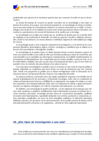 Las TIC y la crisis de la educación Jaime Yanes Guzmán - 123
profesionales que egresan de la enseñanza superior para que conozcan el medio en que se desen-
vuelven.
La ciencia del manejo de recursos no puede concebirse sin su metodología y ésta existe en
función de la ciencia. Si se separa esta ciencia de la gestión de su metodología, la ciencia se transfor-
ma en una suma caótica de conocimientos estáticos y su esencia conocedora no es viable. La meto-
dología como modo de ver la realidad y la ciencia como medio para alcanzar saberes relevantes, nos
conducen a aproximarnos a la esencia del fenómeno de la gestión que se investiga.
La metodología con su lógica nos enseña que un problema de gestión para ser conocido debe
ser analizado en sus tendencias de desarrollo, en todos sus aspectos, vínculos y eslabones interme-
dios, desde lo más abstracto a lo menos abstracto e individual, exigencia de universalidad que mitiga
los errores.
La metodología ayuda a crear el aparato categorial de la investigación y es la síntesis de los com-
ponentes filosóficos, gnoseológicos, lógicos, teóricos, ontológicos y estadísticos que se utilizan en el
proceso del conocimiento o investigación científica.
La metodología de la gestión busca en última instancia formar recursos humanos capaces de
tener una actitud científica como estilo de vida; que formulen problemas y traten de resolverlos; que
sean insaciables en su curiosidad; que interroguen constantemente a la realidad, transformándose en
permanentes problematizadores; que comprendan que la creación científica, a pesar de todo, no es
la verdad última y definitiva, sino que un paso más en la búsqueda del saber y que el error debe ser
asumido como un estímulo más para alcanzar estos saberes nuevos.
Con estas bases metodológicas es posible conocer el entorno en que actúa la empresa pública o
privada, dejándolas en condiciones para hacer frente con éxito las mutaciones que este contexto
sufre. Desde esta perspectiva es posible que se inicien investigaciones sobre la adecuación de la
estructura interna y del personal directivo respecto a las exigencias del medio.
La empresa moderna, si pretende tener una rápida capacidad de respuesta a los desafíos que le
impone la globalización de los mercados y el desarrollo tecnológico, debe estar en condiciones de
evaluar permanentemente la fuerza y debilidad de su organización, sus equipos de trabajo y su espí-
ritu corporativo. Pero fundamentalmente debe estar en condiciones de valorar y ajustar permanen-
temente sus objetivos estratégicos con el fin de responder adecuadamente a su contexto.
En definitiva, una metodología de gestión pertinente con las exigencias de los tiempos que vivi-
mos, debe ayudarnos a establecer científicamente toda la información necesaria en términos de re-
cursos humanos adecuados, tecnologías precisas, líneas de comunicación apropiadas, equilibrios
necesarios entre financiamiento, capacidades industrial o de servicios, productos y competencia, ac-
tivos materiales cuantificables, así como los dotes intangibles cualitativos, la valoración sistemática
individual, colectiva y de ejecutivos, de los sistemas internos, de los perfiles precisos de talento y de la
adecuada información retroactiva y de seguimiento, además de otras exigencias importantes.
28. ¿Dos tipos de investigación o una sola?
En la medida que va transcurriendo este curso voy entendiendo la metodología de la investiga-
ción como un sistema de determinadas teorías científicas explicativas que cumplen el rol de principios
 