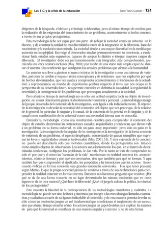 Las TIC y la crisis de la educación Jaime Yanes Guzmán - 124
dirigentes de la búsqueda, el debate y el trabajo colaborativo, pero al mismo tiempo de medios para
la realización de las exigencias del conocimiento de un problema, acontecimiento o hecho concreto
a través de sus propios protagonistas.
Esta metodología debe ser capaz por una parte de reflejar la sociedad como un universo en lo
diverso, y de construir la unidad de esta diversidad a través de la integración de la diferencia, base del
movimiento y la evolución sincronizada. La sociedad tiende a una mayor diversidad en la medida que
aumenta su complejidad. Eso exige al observador ampliar permanentemente su conciencia, a evolu-
cionar hacia estados más expansivos, capaces de aceptar lo distinto e integrar mayores rangos de
diferencia. El investigador debe ser permanentemente más integrador, más comprehensivo, asu-
miendo una ética cósmica inclusiva (May, 2001) por medio de una visión más amplia capaz de abar-
car el sustrato o las tendencias que configuran los actuales problemas que afectan a la humanidad
Lo anterior nos lleva a plantear el marco teórico de la investigación como una sistema de varia-
bles, patrones de cambio y mapas o redes conceptuales y de relaciones que nos explica los por qué
de hechos determinados, que nos ayuda a comprender acontecimientos y fenómenos de la actuali-
dad, a representarnos un mundo de experiencias posibles respecto al tema que nos ocupa en la
perspectiva de su desarrollo futuro, nos permite entender en definitiva la causalidad, la regularidad, la
necesidad y la contingencia de los problemas que preocupan actualmente a la sociedad.
Pero al mismo tiempo la metodología no es sólo una actitud empírica hacia su objeto de investi-
gación, no es una observación pasiva ni absolutamente voluntaria y personal. La metodología emerge
del propio desarrollo del contenido de la investigación, esta ligada a ella indisolublemente. El objetivo
de la investigación es develar la necesidad del contenido del objeto que nos preocupa, de la relación
de lo general, lo particular, lo singular y lo casual, de la existencia de lo general en lo singular, y de lo
casual como manifestación de lo universal como una necesidad interna aun no conocida.
Entender la metodología como una construcción científica para comprender el contenido del
objeto de estudio, determinar las correlaciones causales, regularidades y tendencias que dieron vida
a un problema en su forma universal, es sólo un paso -muy importante- pero sólo un paso en la
investigación. La investigación de lo singular, de lo contingente es la investigación de la forma concreta
de existencia de un problema, el aspecto desplegado, concretizado de pautas intangibles que expre-
san las leyes y regularidades cósmicas (universales) (May, 2001:51). Y esta existencia de lo concreto
no puede ser descubierta sólo con métodos cuantitativos, donde los protagonistas son tratados
como simples objetos de observación. Los actores son efectivamente los que, en el marco de deter-
minadas tendencias, configuran los problemas, le dan vida. Por lo tanto se trata de comprender no
sólo el por qué y el cómo las "barandas de la vida" transforman en realidad concreta los aconteci-
mientos, cómo se forman y por qué son necesarios, sino que también para qué se forman. Y aquí
también hay que comprender el significado, los propósitos y las intenciones que los actores tienen
cuando vivifican en formas concretas esas grandes tendencias universales. Hay que tener presente
según Mariño, lo que la propia sociedad piensa de si misma a través de sus declaraciones para com-
prender la realidad existente en forma concreta. Entonces nos hacemos preguntas que resolver. ¿Por
qué se da de una forma concreta en un lugar determinado las mismas tendencias que en otros
lugares se da de otra manera? ¿Qué hace la diferencia? ¿Qué rol juega la cultura, la política, la voluntad
de los protagonistas?
Esto muestra la falsedad de la contraposición de las metodologías cuantitativa y cualitativa. La
metodología no puede ser sino holística y sistémica que integre a las metodologías llamadas cuantita-
tivas y cualitativas a través de su ligazón indisoluble al contenido, y de esta manera permita develar no
sólo cómo las tendencias juegan un rol fundamental que condicionan el surgimiento de un suceso,
sino que al miso tiempo mostrar cómo los actores juegan un papel decisivo para explicar las razones
de para qué lo universal se manifiesta de una manera singular y concreta y no de otra forma.
 