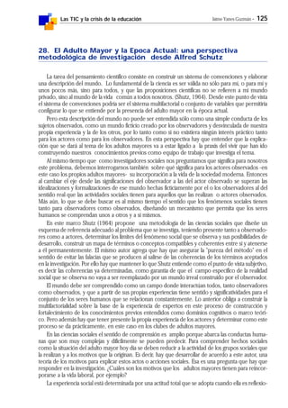 Las TIC y la crisis de la educación Jaime Yanes Guzmán - 125
28. El Adulto Mayor y la Epoca Actual: una perspectiva
metodológica de investigación desde Alfred Schutz
La tarea del pensamiento científico consiste en construir un sistema de convenciones y elaborar
una descripción del mundo. Lo fundamental de la ciencia es ser válida no sólo para mí, o para mí y
unos pocos más, sino para todos, y que las proposiciones científicas no se refieren a mi mundo
privado, sino al mundo de la vida común a todos nosotros. (Shutz, 1964). Desde este punto de vista
el sistema de convenciones podría ser el sistema multifactorial o conjunto de variables que permitiría
configurar lo que se entiende por la presencia del adulto mayor en la época actual.
Pero esta descripción del mundo no puede ser entendida sólo como una simple conducta de los
sujetos observados, como un mundo ficticio creado por los observadores y desvinculada de nuestra
propia experiencia y la de los otros, por lo tanto como si no existiera ningún interés práctico tanto
para los actores como para los observadores. En esta perspectiva hay que entender que la explica-
ción que se dará al tema de los adultos mayores va a estar ligado a la praxis del vivir que han ido
construyendo nuestros conocimientos previos como equipo de trabajo que investiga el tema.
Al mismo tiempo que como investigadores sociales nos preguntamos que significa para nosotros
este problema, debemos interrogarnos también sobre qué significa para los actores observados -en
este caso los propios adultos mayores- su incorporación a la vida de la sociedad moderna. Entonces
al cambiar el eje desde las significaciones del observador a las del actor observado se superan las
idealizaciones y formalizaciones de ese mundo hechas ficticiamente por el o los observadores al del
sentido real que las actividades sociales tienen para aquellos que las realizan o actores observados.
Más aún, lo que se debe buscar es al mismo tiempo el sentido que los fenómenos sociales tienen
tanto para observadores como observados, diseñando un mecanismo que permita que los seres
humanos se comprendan unos a otros y a sí mismos.
En este marco Shutz (1964) propone una metodología de las ciencias sociales que diseñe un
esquema de referencia adecuado al problema que se investiga, teniendo presente tanto a observado-
res como a actores, determinar los límites del fenómeno social que se observa y sus posibilidades de
desarrollo, construir un mapa de términos o conceptos compatibles y coherentes entre sí y atenerse
a él permanentemente. El mismo autor agrega que hay que asegurar la "pureza del método" en el
sentido de evitar las falacias que se producen al salirse de las coherencias de los términos aceptados
en la investigación. Por ello hay que mantener lo que Shutz entiende como el punto de vista subjetivo,
es decir las coherencias ya determinadas, como garantía de que el campo específico de la realidad
social que se observa no vaya a ser reemplazado por un mundo irreal construido por el observador.
El mundo debe ser comprendido como un campo donde interactúan todos, tanto observadores
como observados, y que a partir de sus propias experiencias tiene sentido y significatividades para el
conjunto de los seres humanos que se relacionan constantemente. Lo anterior obliga a construir la
multifactorialidad sobre la base de la experiencia de expertos en este proceso de construcción y
fortalecimiento de los conocimientos previos entendidos como dominios cognitivos o marco teóri-
co. Pero además hay que tener presente la propia experiencia de los actores y determinar como este
proceso se da prácticamente, en este caso en los clubes de adultos mayores.
En las ciencias sociales el sentido de comprensión es amplio porque abarca las conductas huma-
nas que son muy complejas y difícilmente se pueden predecir. Para comprender hechos sociales
como la situación del adulto mayor hoy día se deben reducir a la actividad de los grupos sociales que
la realizan y a los motivos que la originan. Es decir, hay que desarrollar de acuerdo a este autor, una
teoría de los motivos para explicar estos actos o acciones sociales. Esa es una pregunta que hay que
responder en la investigación. ¿Cuáles son los motivos que los adultos mayores tienen para reincor-
porarse a la vida laboral, por ejemplo?
La experiencia social está determinada por una actitud total que se adopta cuando ella es reflexio-
 