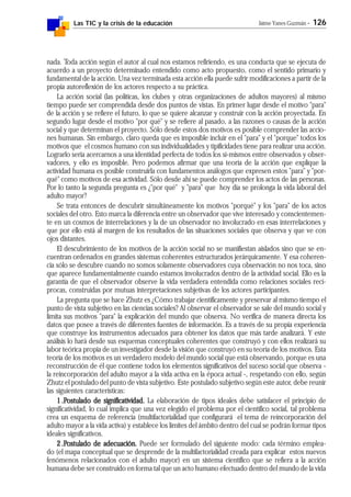 Las TIC y la crisis de la educación Jaime Yanes Guzmán - 126
nada. Toda acción según el autor al cual nos estamos refiriendo, es una conducta que se ejecuta de
acuerdo a un proyecto determinado entendido como acto propuesto, como el sentido primario y
fundamental de la acción. Una vez terminada esta acción ella puede sufrir modificaciones a partir de la
propia autoreflexión de los actores respecto a su práctica.
La acción social (las políticas, los clubes y otras organizaciones de adultos mayores) al mismo
tiempo puede ser comprendida desde dos puntos de vistas. En primer lugar desde el motivo "para"
de la acción y se refiere el futuro, lo que se quiere alcanzar y construir con la acción proyectada. En
segundo lugar desde el motivo "por qué" y se refiere al pasado, a las razones o causas de la acción
social y que determinan el proyecto. Sólo desde estos dos motivos es posible comprender las accio-
nes humanas. Sin embargo, claro queda que es imposible incluir en el "para" y el "porque" todos los
motivos que el cosmos humano con sus individualidades y tipificidades tiene para realizar una acción.
Lograrlo sería acercarnos a una identidad perfecta de todos los sí-mismos entre observados y obser-
vadores, y ello es imposible. Pero podemos afirmar que una teoría de la acción que explique la
actividad humana es posible construirla con fundamentos análogos que expresen estos "para" y "por-
qué" como motivos de esa actividad. Sólo desde ahí se puede comprender los actos de las personas.
Por lo tanto la segunda pregunta es ¿"por qué" y "para" que hoy día se prolonga la vida laboral del
adulto mayor?
Se trata entonces de descubrir simultáneamente los motivos "porqué" y los "para" de los actos
sociales del otro. Esto marca la diferencia entre un observador que vive interesado y conscientemen-
te en un cosmos de interrelaciones y la de un observador no involucrado en esas interrelaciones y
que por ello está al margen de los resultados de las situaciones sociales que observa y que ve con
ojos distantes.
El descubrimiento de los motivos de la acción social no se manifiestan aislados sino que se en-
cuentran ordenados en grandes sistemas coherentes estructurados jerárquicamente. Y esa coheren-
cia sólo se descubre cuando no somos solamente observadores cuya observación no nos toca, sino
que aparece fundamentalmente cuando estamos involucrados dentro de la actividad social. Ello es la
garantía de que el observador observe la vida verdadera entendida como relaciones sociales recí-
procas, construidas por mutuas interpretaciones subjetivas de los actores participantes.
La pregunta que se hace Zhutz es ¿Cómo trabajar científicamente y preservar al mismo tiempo el
punto de vista subjetivo en las ciencias sociales? Al observar el observador se sale del mundo social y
limita sus motivos "para" la explicación del mundo que observa. No verifica de manera directa los
datos que posee a través de diferentes fuentes de información. Es a través de su propia experiencia
que construye los instrumentos adecuados para obtener los datos que más tarde analizará. Y este
análisis lo hará desde sus esquemas conceptuales coherentes que construyó y con ellos realizará su
labor teórica propia de un investigador desde la visión que construyó en su teoría de los motivos. Esta
teoría de los motivos es un verdadero modelo del mundo social que está observando, porque es una
reconstrucción de él que contiene todos los elementos significativos del suceso social que observa -
la reincorporación del adulto mayor a la vida activa en la época actual -, respetando con ello, según
Zhutz el postulado del punto de vista subjetivo. Este postulado subjetivo según este autor, debe reunir
las siguientes características:
1.1.1.1.1.PPPPPostulado de significatividad.ostulado de significatividad.ostulado de significatividad.ostulado de significatividad.ostulado de significatividad. La elaboración de tipos ideales debe satisfacer el principio de
significatividad, lo cual implica que una vez elegido el problema por el científico social, tal problema
crea un esquema de referencia (multifactorialidad que configurará el tema de reincorporación del
adulto mayor a la vida activa) y establece los límites del ámbito dentro del cual se podrán formar tipos
ideales significativos.
2.2.2.2.2.PPPPPostulado de adecuación.ostulado de adecuación.ostulado de adecuación.ostulado de adecuación.ostulado de adecuación. Puede ser formulado del siguiente modo: cada término emplea-
do (el mapa conceptual que se desprende de la multifactorialidad creada para explicar estos nuevos
fenómenos relacionados con el adulto mayor) en un sistema científico que se refiera a la acción
humana debe ser construido en forma tal que un acto humano efectuado dentro del mundo de la vida
 
