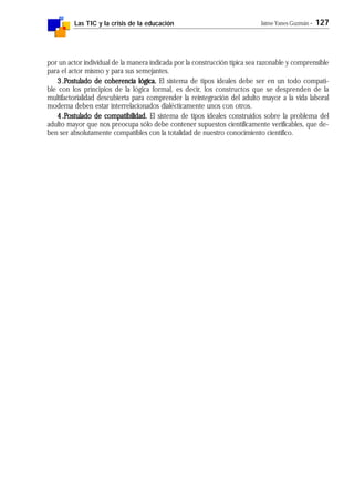 Las TIC y la crisis de la educación Jaime Yanes Guzmán - 127
por un actor individual de la manera indicada por la construcción típica sea razonable y comprensible
para el actor mismo y para sus semejantes.
3.3.3.3.3.PPPPPostulado de coherencia lógica.ostulado de coherencia lógica.ostulado de coherencia lógica.ostulado de coherencia lógica.ostulado de coherencia lógica. El sistema de tipos ideales debe ser en un todo compati-
ble con los principios de la lógica formal, es decir, los constructos que se desprenden de la
multifactorialidad descubierta para comprender la reintegración del adulto mayor a la vida laboral
moderna deben estar interrelacionados dialécticamente unos con otros.
4.4.4.4.4.PPPPPostulado de compatibilidad.ostulado de compatibilidad.ostulado de compatibilidad.ostulado de compatibilidad.ostulado de compatibilidad. El sistema de tipos ideales construidos sobre la problema del
adulto mayor que nos preocupa sólo debe contener supuestos científicamente verificables, que de-
ben ser absolutamente compatibles con la totalidad de nuestro conocimiento científico.
 