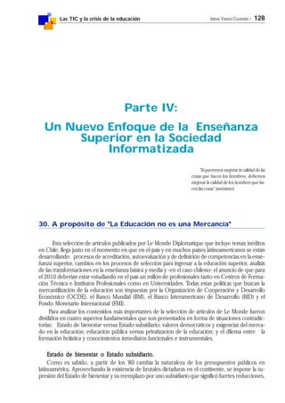Las TIC y la crisis de la educación Jaime Yanes Guzmán - 128
30. A propósito de "La Educación no es una Mercancía"
Esta selección de artículos publicados por Le Monde Diplomatique que incluye temas inéditos
en Chile, llega justo en el momento en que en el país y en muchos países latinoamericanos se están
desarrollando procesos de acreditación, autoevaluación y de definición de competencias en la ense-
ñanza superior, cambios en los procesos de selección para ingresar a la educación superior, análisis
de las transformaciones en la enseñanza básica y media y -en el caso chileno- el anuncio de que para
el 2010 deberían estar estudiando en el país un millón de profesionales tanto en Centros de Forma-
ción Técnica e Institutos Profesionales como en Universidades. Todas estas políticas que buscan la
mercantilización de la educación son impuestas por la Organización de Cooperación y Desarrollo
Económico (OCDE), el Banco Mundial (BM), el Banco Interamericano de Desarrollo (BID) y el
Fondo Monetario Internacional (FMI).
Para analizar los contenidos más importantes de la selección de artículos de Le Monde fueron
divididos en cuatro aspectos fundamentales que son presentados en forma de situaciones contradic-
torias: Estado de bienestar versus Estado subsidiario; valores democráticos y exigencias del merca-
do en la educación; educación pública versus privatización de la educación; y el dilema entre la
formación holística y conocimientos inmediatos funcionales e instrumentales.
Estado de bienestar o Estado subsidiario.Estado de bienestar o Estado subsidiario.Estado de bienestar o Estado subsidiario.Estado de bienestar o Estado subsidiario.Estado de bienestar o Estado subsidiario.
Como es sabido, a partir de los '80 cambia la naturaleza de los presupuestos públicos en
latinoamérica. Aprovechando la existencia de brutales dictaduras en el continente, se impone la su-
presión del Estado de bienestar y su reemplazo por uno subsidiario que significó fuertes reducciones,
Parte IV:
Un Nuevo Enfoque de la Enseñanza
Superior en la Sociedad
Informatizada
"Si queremos mejorar la calidad de las
cosas que hacen los hombres, debemos
mejorar la calidad de los hombres que ha-
cen las cosas" (anónimo)
 