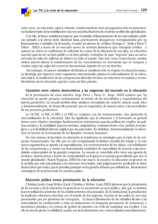 Las TIC y la crisis de la educación Jaime Yanes Guzmán - 129
entre otros, en educación, salud y vivienda, transformándose estos presupuestos sólo en instrumen-
tos fundamentales de la estabilización macroeconómica financiera de modelos neoliberales globalizados.
Con ello, la banca multilateral impone que el subsidio al financiamiento de las universidades públi-
cas (subsidio a la oferta) debe disminuir hasta prácticamente desaparecer, reemplazándolo por un
financiamiento o subsidio a la demanda, creando un sistema de créditos (Venegas C. Stella y Mora T.
Oliver , 2003) a través de un mercado nuevo de servicios financieros que entregaría créditos a
quienes no estén en condiciones de enfrentar los costos de la educación de sus hijos. La educación
superior pasa de ser un bien público a un bien privado, creándose de paso "negocios" para un nuevo
mercado de miles de millones de dólares en todo el mundo. Esto trae como consecuencia -señalan
ambos autores-(idem) la transformación de los conocimientos en mercancías que se compran y
venden según las reglas del comercio internacional, dejando de ser un derecho.
Sin embargo, el carácter subsidiario del Estado se manifiesta sólo en el gasto en educación básica.
La ideología que imponen estos organismos internacionales plantea la universalización de la educa-
ción básica, la masificación de las competencias laborales técnicas en educación secundaria y el esta-
blecimiento de la educación superior como un bien privado.
Oposición entre valores democráticos y las exigencias del mercado en la educaciónOposición entre valores democráticos y las exigencias del mercado en la educaciónOposición entre valores democráticos y las exigencias del mercado en la educaciónOposición entre valores democráticos y las exigencias del mercado en la educaciónOposición entre valores democráticos y las exigencias del mercado en la educación
En la presentación de estos artículos, Jorge Pavez (. Pavez U., Jorge, 2003) sostiene que "La
educación no puede pensarse exclusivamente al servicio de las necesidades y requerimientos del
sistema productivo. La escuela también debe satisfacer necesidades de carácter cultural, social, ético
y, fundamentalmente, de desarrollo personal, que no responden, de manera única, a las necesidades
de los procesos productivos".
La OCDE, el BM, el BID y el FMI en conjunto con las transnacionales, han planteado la
mercantilización de la educación. Esto ha significado que la educación y la formación en general
tienen como objetivo estratégico fundamental ser instrumentos para las políticas de empleo, las polí-
ticas sociales y la estabilidad macroeconómica, adaptándose constantemente a los cambios tecnoló-
gicos y a la flexibilidad laboral exigidos por las patronales. En definitiva, instrumentalizando la educa-
ción en función de la formación de los llamados "recursos humanos".
De esta manera, la inversión en educación se transforma en estratégica para el éxito de las em-
presas transnacionales. Por ello que se está reorganizando la división mundial del trabajo y en esta
nueva organización se apunta a la especialización, a la reestructuración de los oficios, a la redefinición
de las competencias y a contar con determinadas cantidades de especialistas de acuerdo a las nece-
sidades empresariales de las grandes empresas. La escuela es concebida sólo como una agencia de
servicios, materia prima y fuente de competitividad en la guerra económica generalizada que vive el
mundo globalizado.( Franck Poupeau, 2003) En este marco, la escuela y la educación en general, en
la medida que está subordinada a los intereses mercantiles, está peligrosamente perdiendo la visión
democrática que tenía y que le permitía participar en los grandes debates que definían los lineamientos
estratégicos de la democracia en nuestros países.
Educación pública versus privatización de la educaciónEducación pública versus privatización de la educaciónEducación pública versus privatización de la educaciónEducación pública versus privatización de la educaciónEducación pública versus privatización de la educación
Christian Laval y Louis Weber (Laval, Christian y Webwr, Louis,2003) plantean que la privatización
de las escuelas y de la educación en general no es meramente un acto jurídico, sino que es también
la mercantilización al interior de los establecimientos educacionales. En lo institucional, la privatización
ha implicado relaciones estrechas con el mundo de los negocios, muchas de las cuales no son muy
presentables por ser gérmenes de corrupción. La brusca disminución de los subsidios fiscales a las
universidades ha transformado a éstas en instituciones en búsqueda permanente de donaciones e
inversiones privadas y en centros de gestión de patentes con el fin de maximizar sus royalties. Con
ello la ciencia pierde credibilidad cuando sus descubrimientos son comercializados inmediatamente,
 