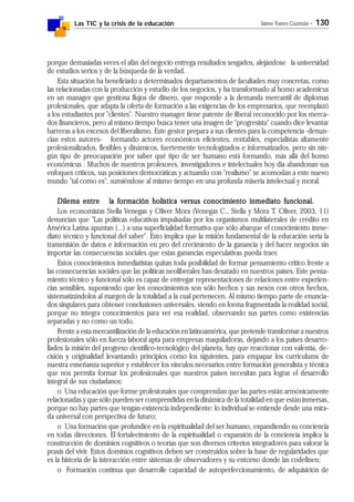 Las TIC y la crisis de la educación Jaime Yanes Guzmán - 130
porque demasiadas veces el afán del negocio entrega resultados sesgados, alejándose la universidad
de estudios serios y de la búsqueda de la verdad.
Esta situación ha beneficiado a determinados departamentos de facultades muy concretas, como
las relacionadas con la producción y estudio de los negocios, y ha transformado al homo academicus
en un manager que gestiona flujos de dinero, que responde a la demanda mercantil de diplomas
profesionales, que adapta la oferta de formación a las exigencias de los empresarios, que reemplazó
a los estudiantes por "clientes". Nuestro manager tiene patente de liberal reconocido por los merca-
dos financieros, pero al mismo tiempo busca tener una imagen de "progresista" cuando dice levantar
barreras a los excesos del liberalismo. Este gestor prepara a sus clientes para la competencia -denun-
cian estos autores- formando actores económicos eficientes, rentables, especialistas altamente
profesionalizados, flexibles y dinámicos, fuertemente tecnologizados e informatizados, pero sin nin-
gún tipo de preocupación por saber qué tipo de ser humano está formando, más allá del homo
económicus . Muchos de nuestros profesores, investigadores e intelectuales hoy día abandonan sus
enfoques críticos, sus posiciones democráticas y actuando con "realismo" se acomodan a este nuevo
mundo "tal como es", sumiéndose al mismo tiempo en una profunda miseria intelectual y moral.
Dilema entre la formación holística versus conocimiento inmediato funcional.Dilema entre la formación holística versus conocimiento inmediato funcional.Dilema entre la formación holística versus conocimiento inmediato funcional.Dilema entre la formación holística versus conocimiento inmediato funcional.Dilema entre la formación holística versus conocimiento inmediato funcional.
Los economistas Stella Venegas y Oliver Mora (Venegas C., Stella y Mora T. Oliver, 2003, 11)
denuncian que "Las políticas educativas impulsadas por los organismos multilaterales de crédito en
América Latina apuntan (...) a una superficialidad formativa que sólo abarque el conocimiento inme-
diato técnico y funcional del saber". Esto implica que la misión fundamental de la educación sería la
transmisión de datos e información en pro del crecimiento de la ganancia y del hacer negocios sin
importar las consecuencias sociales que estas ganancias especulativas pueda traer.
Estos conocimientos inmediatistas quitan toda posibilidad de formar pensamiento crítico frente a
las consecuencias sociales que las políticas neoliberales han desatado en nuestros países. Este pensa-
miento técnico y funcional sólo es capaz de entregar representaciones de relaciones entre experien-
cias sensibles, suponiendo que los conocimientos son sólo hechos y sus nexos con otros hechos,
sistematizándolos al margen de la totalidad a la cual pertenecen. Al mismo tiempo parte de enuncia-
dos singulares para obtener conclusiones universales, viendo en forma fragmentada la realidad social,
porque no integra conocimientos para ver esa realidad, observando sus partes como existencias
separadas y no como un todo.
Frente a esta mercantilización de la educación en latinoamérica, que pretende transformar a nuestros
profesionales sólo en fuerza laboral apta para empresas maquiladoras, dejando a los países desarro-
llados la misión del progreso científico-tecnológico del planeta, hay que reaccionar con valentía, de-
cisión y originalidad levantando principios como los siguientes, para empapar los currículums de
nuestra enseñanza superior y establecer los vínculos necesarios entre formación generalista y técnica
que nos permita formar los profesionales que nuestros países necesitan para lograr el desarrollo
integral de sus ciudadanos:
o Una educación que forme profesionales que comprendan que las partes están armónicamente
relacionadas y que sólo pueden ser comprendidas en la dinámica de la totalidad en que están inmersas,
porque no hay partes que tengan existencia independiente: lo individual se entiende desde una mira-
da universal con perspectiva de futuro;
o Una formación que profundice en la espiritualidad del ser humano, expandiendo su conciencia
en todas direcciones. El fortalecimiento de la espiritualidad o expansión de la conciencia implica la
construcción de dominios cognitivos o teorías que son diversos criterios integradores para valorar la
praxis del vivir. Estos dominios cognitivos deben ser construidos sobre la base de regularidades que
es la historia de la interacción entre sistemas de observadores y su entorno donde las codefinen;
o Formación continua que desarrolle capacidad de autoperfeccionamiento, de adquisición de
 